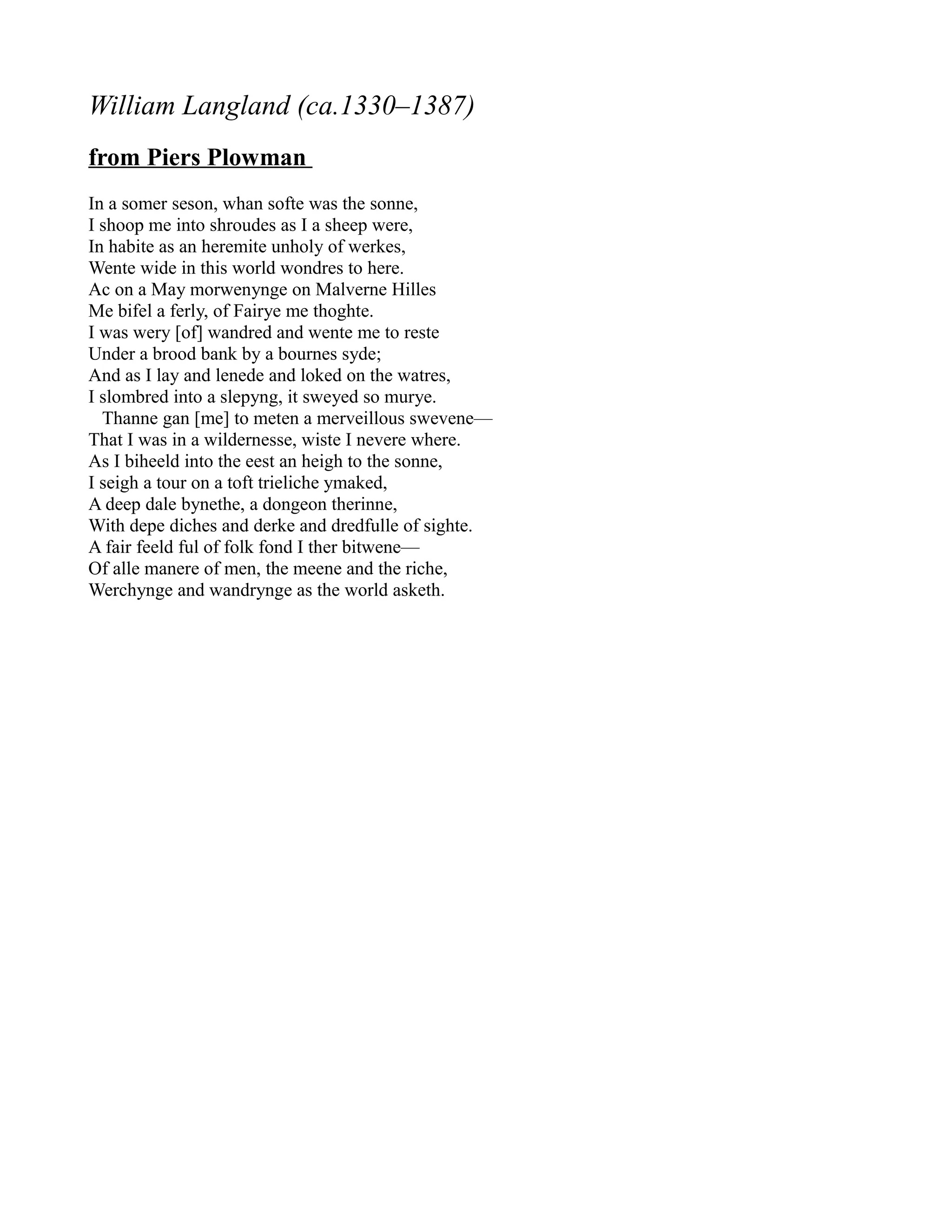 William Langland (ca.1330–1387)
from Piers Plowman
In a somer seson, whan softe was the sonne,
I shoop me into shroudes as I a sheep were,
In habite as an heremite unholy of werkes,
Wente wide in this world wondres to here.
Ac on a May morwenynge on Malverne Hilles
Me bifel a ferly, of Fairye me thoghte.
I was wery [of] wandred and wente me to reste
Under a brood bank by a bournes syde;
And as I lay and lenede and loked on the watres,
I slombred into a slepyng, it sweyed so murye.
  Thanne gan [me] to meten a merveillous swevene—
That I was in a wildernesse, wiste I nevere where.
As I biheeld into the eest an heigh to the sonne,
I seigh a tour on a toft trieliche ymaked,
A deep dale bynethe, a dongeon therinne,
With depe diches and derke and dredfulle of sighte.
A fair feeld ful of folk fond I ther bitwene—
Of alle manere of men, the meene and the riche,
Werchynge and wandrynge as the world asketh.
 