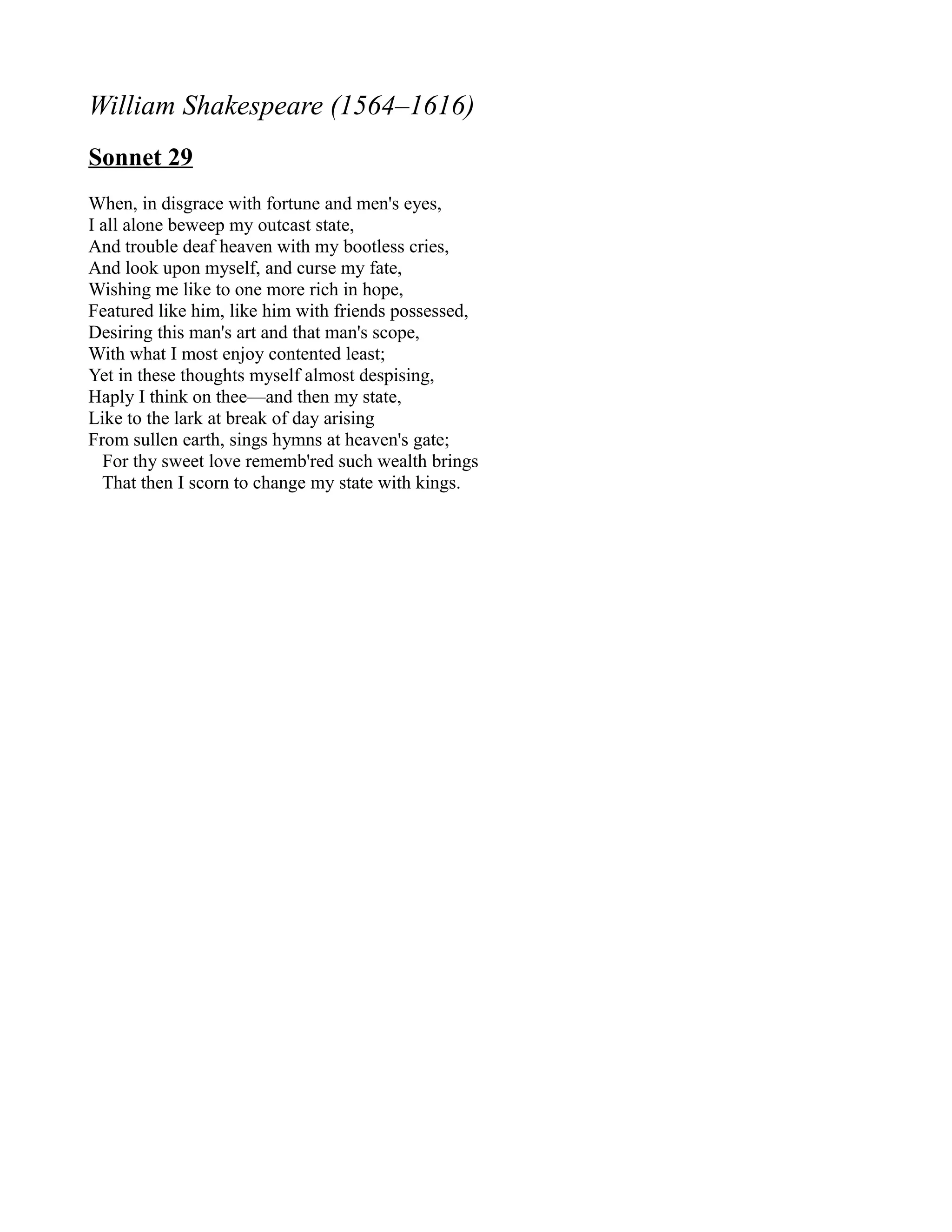 William Shakespeare (1564–1616)
Sonnet 29
When, in disgrace with fortune and men's eyes,
I all alone beweep my outcast state,
And trouble deaf heaven with my bootless cries,
And look upon myself, and curse my fate,
Wishing me like to one more rich in hope,
Featured like him, like him with friends possessed,
Desiring this man's art and that man's scope,
With what I most enjoy contented least;
Yet in these thoughts myself almost despising,
Haply I think on thee—and then my state,
Like to the lark at break of day arising
From sullen earth, sings hymns at heaven's gate;
  For thy sweet love rememb'red such wealth brings
  That then I scorn to change my state with kings.
 
