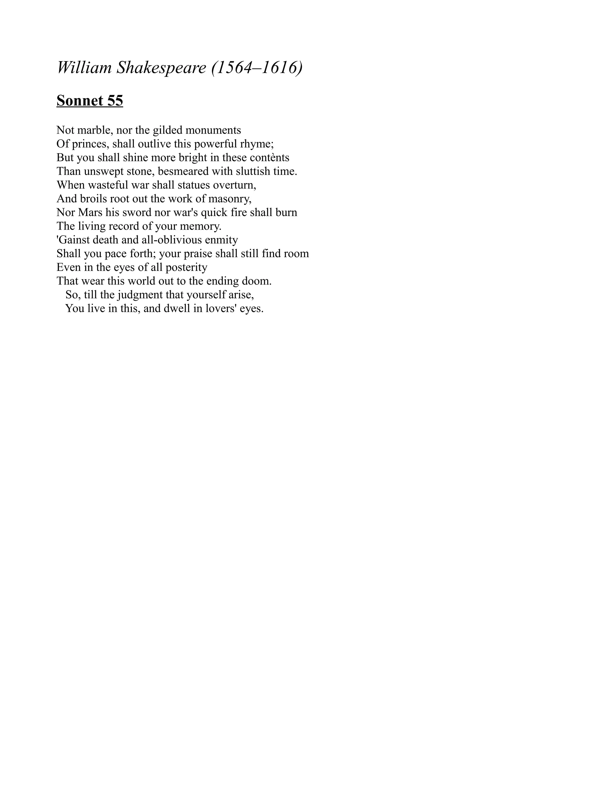 William Shakespeare (1564–1616)
Sonnet 55
Not marble, nor the gilded monuments
Of princes, shall outlive this powerful rhyme;
But you shall shine more bright in these contènts
Than unswept stone, besmeared with sluttish time.
When wasteful war shall statues overturn,
And broils root out the work of masonry,
Nor Mars his sword nor war's quick fire shall burn
The living record of your memory.
'Gainst death and all-oblivious enmity
Shall you pace forth; your praise shall still find room
Even in the eyes of all posterity
That wear this world out to the ending doom.
  So, till the judgment that yourself arise,
  You live in this, and dwell in lovers' eyes.
 