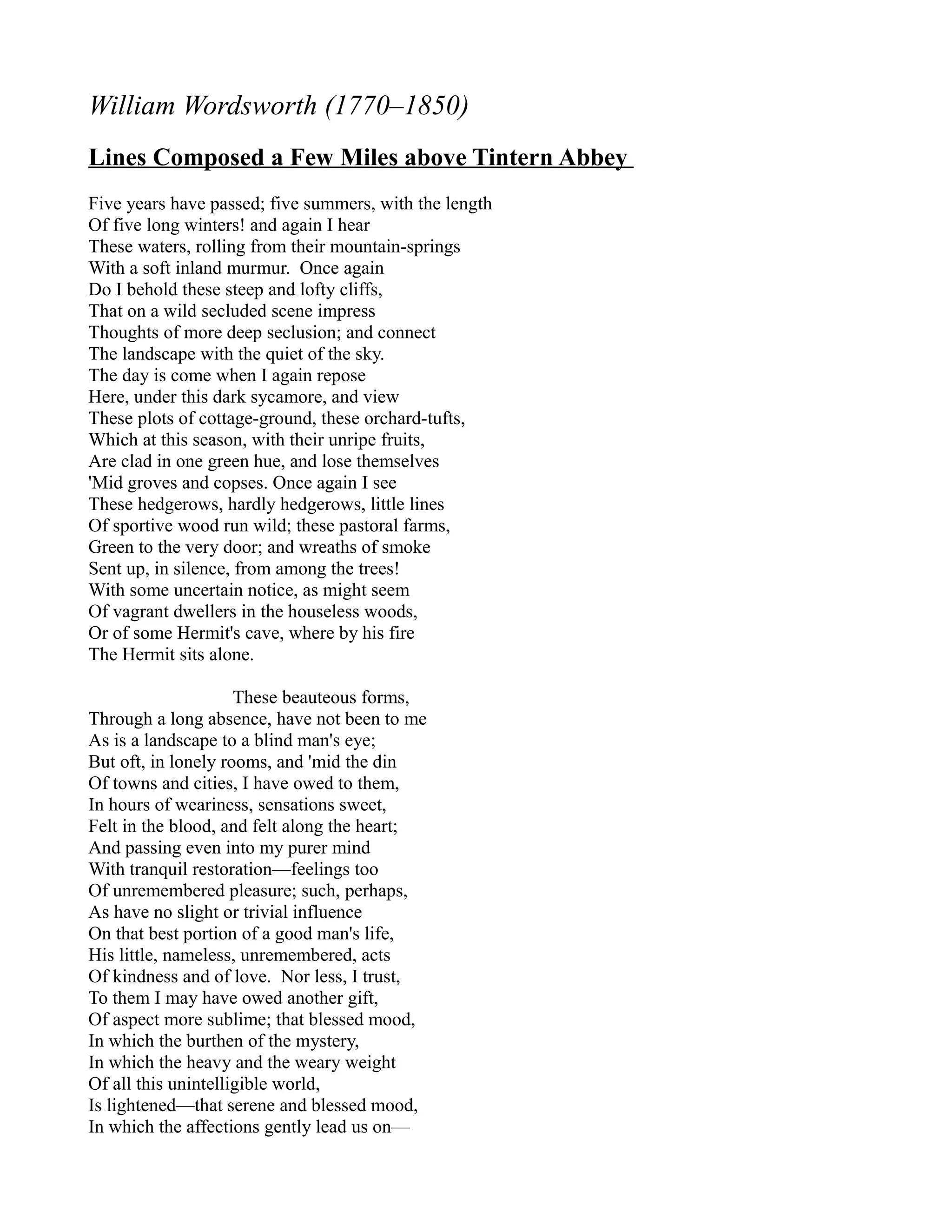 William Wordsworth (1770–1850)
Lines Composed a Few Miles above Tintern Abbey
Five years have passed; five summers, with the length
Of five long winters! and again I hear
These waters, rolling from their mountain-springs
With a soft inland murmur. Once again
Do I behold these steep and lofty cliffs,
That on a wild secluded scene impress
Thoughts of more deep seclusion; and connect
The landscape with the quiet of the sky.
The day is come when I again repose
Here, under this dark sycamore, and view
These plots of cottage-ground, these orchard-tufts,
Which at this season, with their unripe fruits,
Are clad in one green hue, and lose themselves
'Mid groves and copses. Once again I see
These hedgerows, hardly hedgerows, little lines
Of sportive wood run wild; these pastoral farms,
Green to the very door; and wreaths of smoke
Sent up, in silence, from among the trees!
With some uncertain notice, as might seem
Of vagrant dwellers in the houseless woods,
Or of some Hermit's cave, where by his fire
The Hermit sits alone.

                     These beauteous forms,
Through a long absence, have not been to me
As is a landscape to a blind man's eye;
But oft, in lonely rooms, and 'mid the din
Of towns and cities, I have owed to them,
In hours of weariness, sensations sweet,
Felt in the blood, and felt along the heart;
And passing even into my purer mind
With tranquil restoration—feelings too
Of unremembered pleasure; such, perhaps,
As have no slight or trivial influence
On that best portion of a good man's life,
His little, nameless, unremembered, acts
Of kindness and of love. Nor less, I trust,
To them I may have owed another gift,
Of aspect more sublime; that blessed mood,
In which the burthen of the mystery,
In which the heavy and the weary weight
Of all this unintelligible world,
Is lightened—that serene and blessed mood,
In which the affections gently lead us on—
 