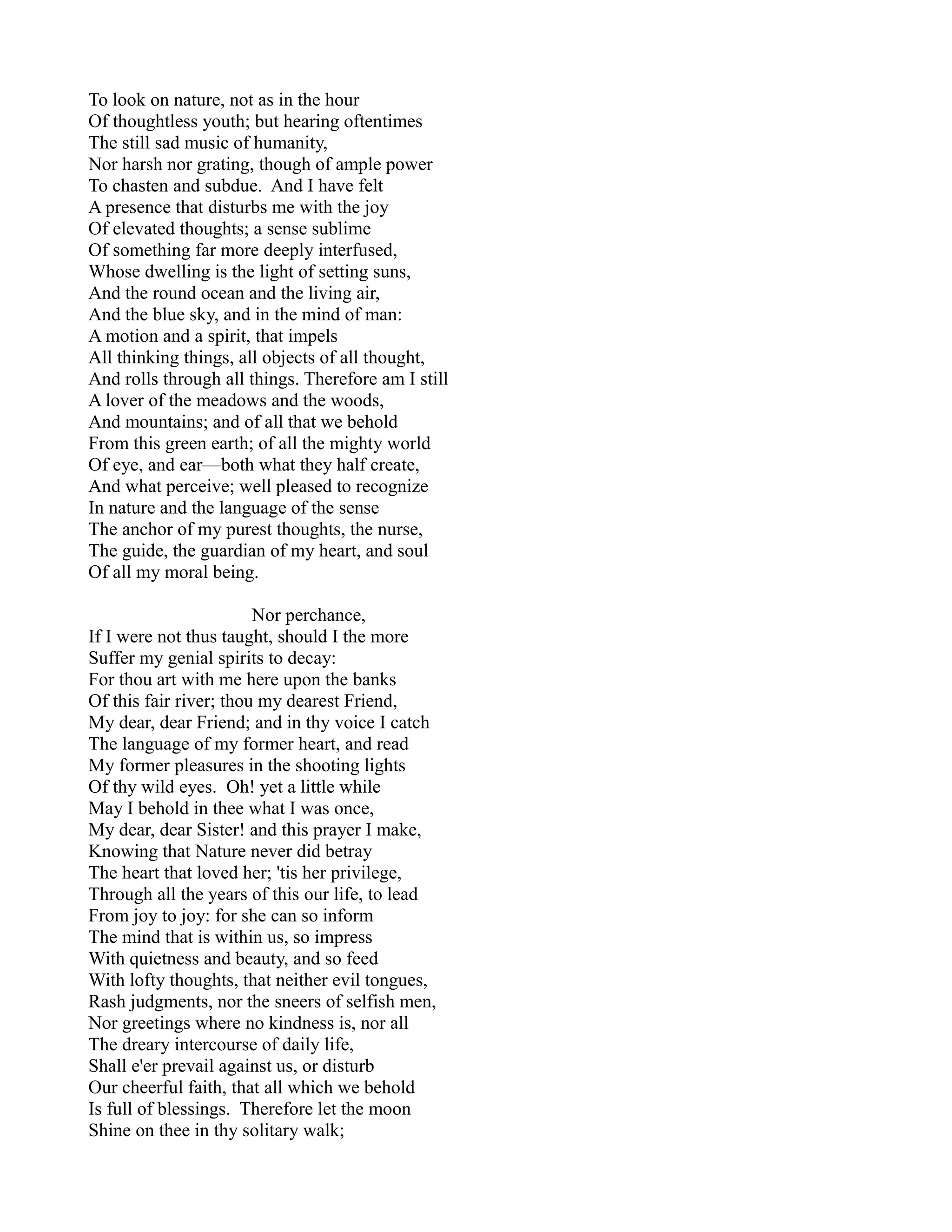 To look on nature, not as in the hour
Of thoughtless youth; but hearing oftentimes
The still sad music of humanity,
Nor harsh nor grating, though of ample power
To chasten and subdue. And I have felt
A presence that disturbs me with the joy
Of elevated thoughts; a sense sublime
Of something far more deeply interfused,
Whose dwelling is the light of setting suns,
And the round ocean and the living air,
And the blue sky, and in the mind of man:
A motion and a spirit, that impels
All thinking things, all objects of all thought,
And rolls through all things. Therefore am I still
A lover of the meadows and the woods,
And mountains; and of all that we behold
From this green earth; of all the mighty world
Of eye, and ear—both what they half create,
And what perceive; well pleased to recognize
In nature and the language of the sense
The anchor of my purest thoughts, the nurse,
The guide, the guardian of my heart, and soul
Of all my moral being.

                        Nor perchance,
If I were not thus taught, should I the more
Suffer my genial spirits to decay:
For thou art with me here upon the banks
Of this fair river; thou my dearest Friend,
My dear, dear Friend; and in thy voice I catch
The language of my former heart, and read
My former pleasures in the shooting lights
Of thy wild eyes. Oh! yet a little while
May I behold in thee what I was once,
My dear, dear Sister! and this prayer I make,
Knowing that Nature never did betray
The heart that loved her; 'tis her privilege,
Through all the years of this our life, to lead
From joy to joy: for she can so inform
The mind that is within us, so impress
With quietness and beauty, and so feed
With lofty thoughts, that neither evil tongues,
Rash judgments, nor the sneers of selfish men,
Nor greetings where no kindness is, nor all
The dreary intercourse of daily life,
Shall e'er prevail against us, or disturb
Our cheerful faith, that all which we behold
Is full of blessings. Therefore let the moon
Shine on thee in thy solitary walk;
 