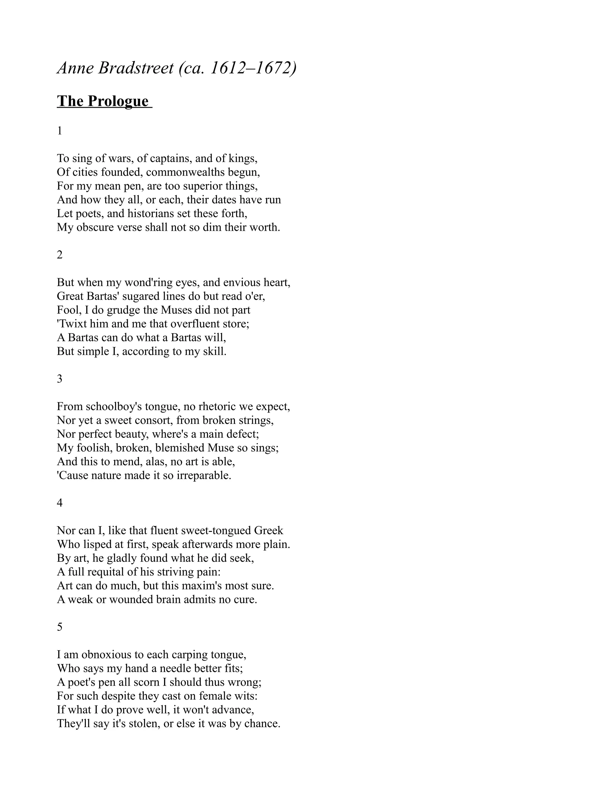 Anne Bradstreet (ca. 1612–1672)
The Prologue
1

To sing of wars, of captains, and of kings,
Of cities founded, commonwealths begun,
For my mean pen, are too superior things,
And how they all, or each, their dates have run
Let poets, and historians set these forth,
My obscure verse shall not so dim their worth.

2

But when my wond'ring eyes, and envious heart,
Great Bartas' sugared lines do but read o'er,
Fool, I do grudge the Muses did not part
'Twixt him and me that overfluent store;
A Bartas can do what a Bartas will,
But simple I, according to my skill.

3

From schoolboy's tongue, no rhetoric we expect,
Nor yet a sweet consort, from broken strings,
Nor perfect beauty, where's a main defect;
My foolish, broken, blemished Muse so sings;
And this to mend, alas, no art is able,
'Cause nature made it so irreparable.

4

Nor can I, like that fluent sweet-tongued Greek
Who lisped at first, speak afterwards more plain.
By art, he gladly found what he did seek,
A full requital of his striving pain:
Art can do much, but this maxim's most sure.
A weak or wounded brain admits no cure.

5

I am obnoxious to each carping tongue,
Who says my hand a needle better fits;
A poet's pen all scorn I should thus wrong;
For such despite they cast on female wits:
If what I do prove well, it won't advance,
They'll say it's stolen, or else it was by chance.
 