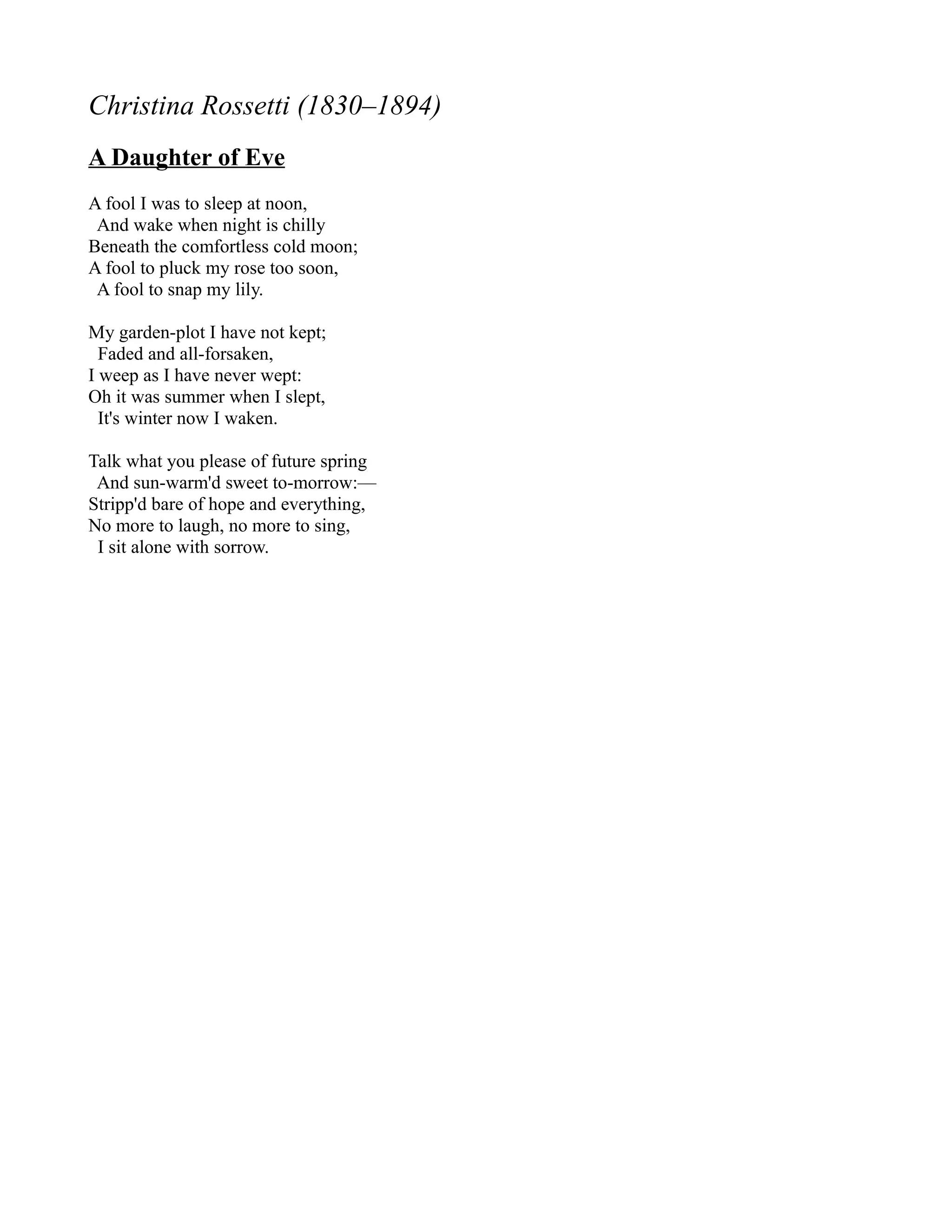 Christina Rossetti (1830–1894)
A Daughter of Eve
A fool I was to sleep at noon,
 And wake when night is chilly
Beneath the comfortless cold moon;
A fool to pluck my rose too soon,
 A fool to snap my lily.

My garden-plot I have not kept;
  Faded and all-forsaken,
I weep as I have never wept:
Oh it was summer when I slept,
  It's winter now I waken.

Talk what you please of future spring
 And sun-warm'd sweet to-morrow:—
Stripp'd bare of hope and everything,
No more to laugh, no more to sing,
 I sit alone with sorrow.
 