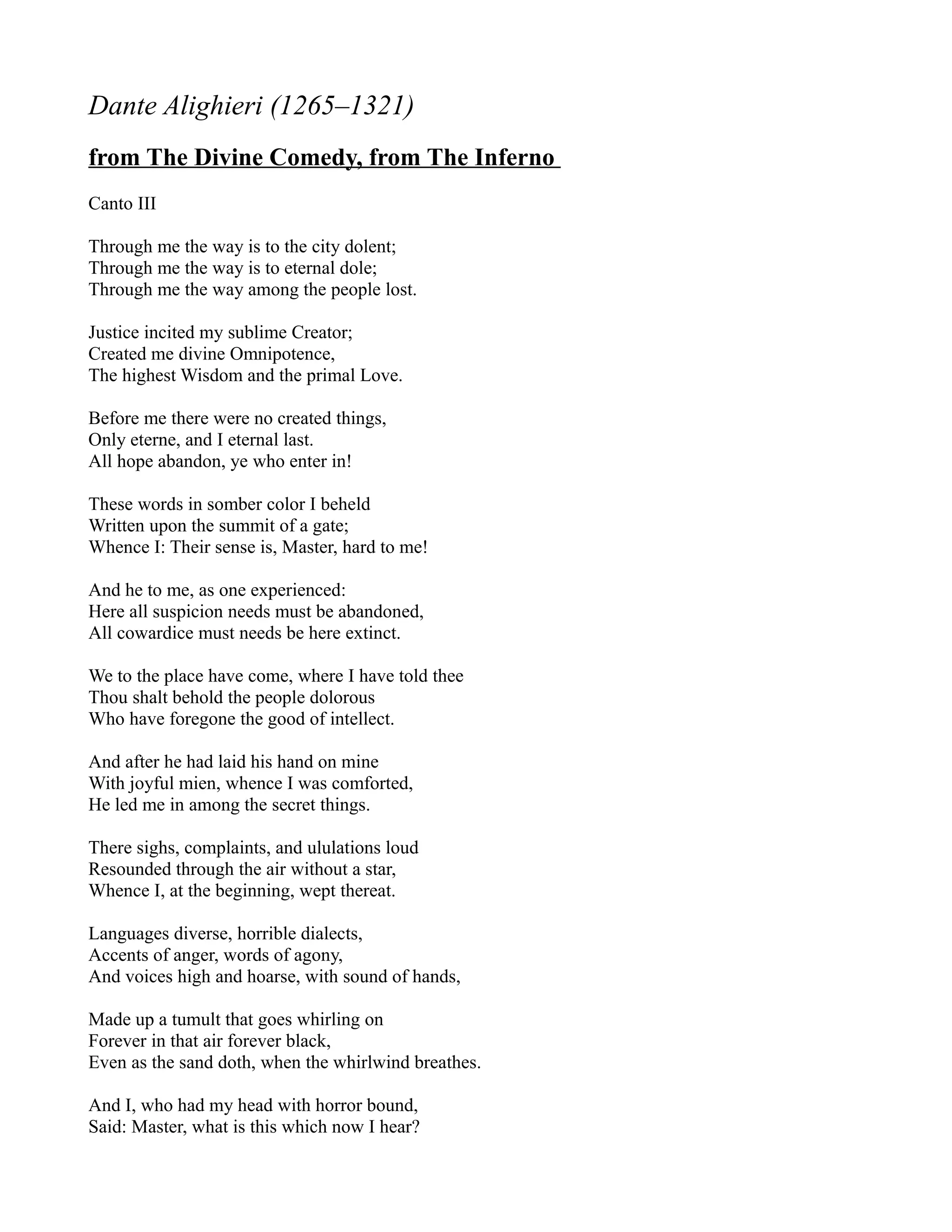 Dante Alighieri (1265–1321)
from The Divine Comedy, from The Inferno
Canto III

Through me the way is to the city dolent;
Through me the way is to eternal dole;
Through me the way among the people lost.

Justice incited my sublime Creator;
Created me divine Omnipotence,
The highest Wisdom and the primal Love.

Before me there were no created things,
Only eterne, and I eternal last.
All hope abandon, ye who enter in!

These words in somber color I beheld
Written upon the summit of a gate;
Whence I: Their sense is, Master, hard to me!

And he to me, as one experienced:
Here all suspicion needs must be abandoned,
All cowardice must needs be here extinct.

We to the place have come, where I have told thee
Thou shalt behold the people dolorous
Who have foregone the good of intellect.

And after he had laid his hand on mine
With joyful mien, whence I was comforted,
He led me in among the secret things.

There sighs, complaints, and ululations loud
Resounded through the air without a star,
Whence I, at the beginning, wept thereat.

Languages diverse, horrible dialects,
Accents of anger, words of agony,
And voices high and hoarse, with sound of hands,

Made up a tumult that goes whirling on
Forever in that air forever black,
Even as the sand doth, when the whirlwind breathes.

And I, who had my head with horror bound,
Said: Master, what is this which now I hear?
 