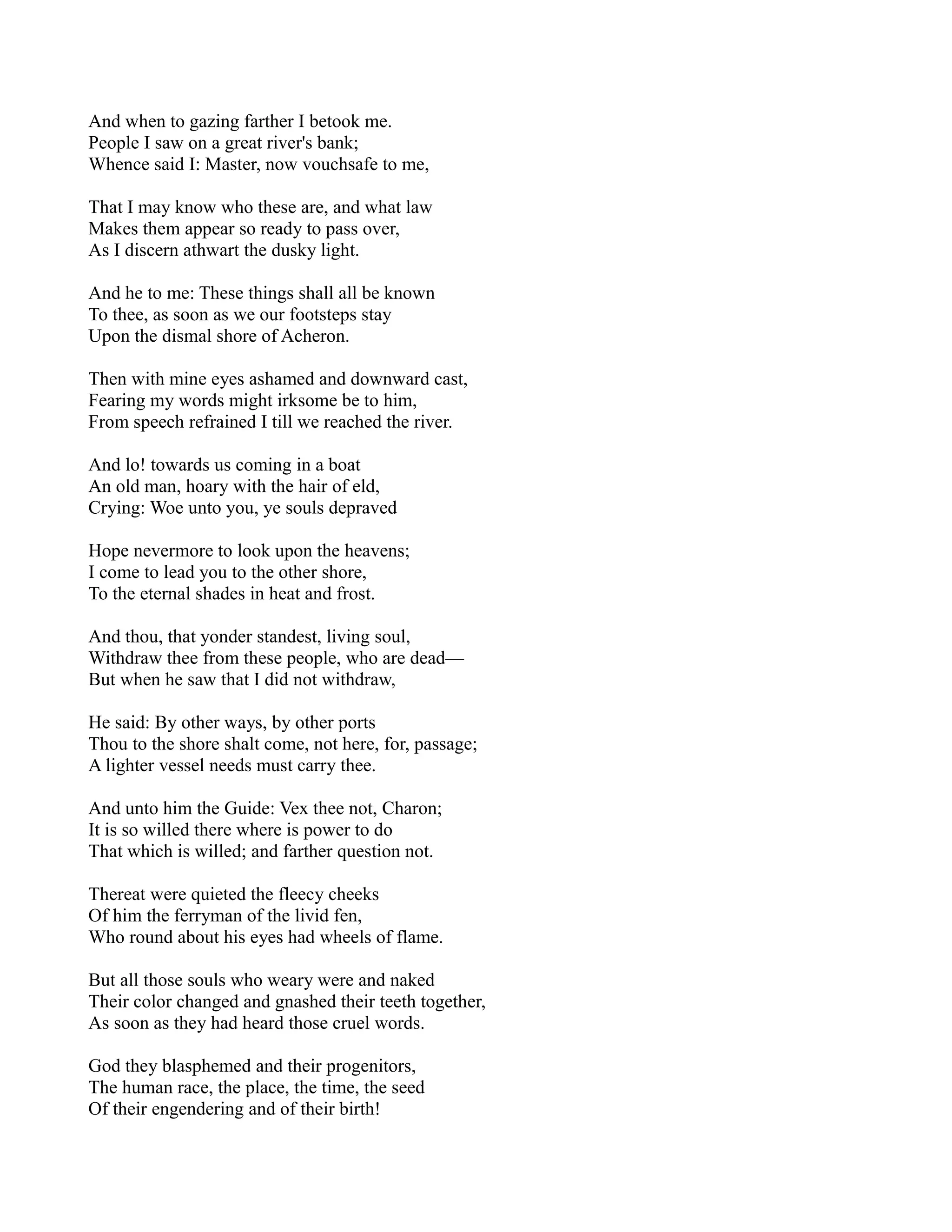 And when to gazing farther I betook me.
People I saw on a great river's bank;
Whence said I: Master, now vouchsafe to me,

That I may know who these are, and what law
Makes them appear so ready to pass over,
As I discern athwart the dusky light.

And he to me: These things shall all be known
To thee, as soon as we our footsteps stay
Upon the dismal shore of Acheron.

Then with mine eyes ashamed and downward cast,
Fearing my words might irksome be to him,
From speech refrained I till we reached the river.

And lo! towards us coming in a boat
An old man, hoary with the hair of eld,
Crying: Woe unto you, ye souls depraved

Hope nevermore to look upon the heavens;
I come to lead you to the other shore,
To the eternal shades in heat and frost.

And thou, that yonder standest, living soul,
Withdraw thee from these people, who are dead—
But when he saw that I did not withdraw,

He said: By other ways, by other ports
Thou to the shore shalt come, not here, for, passage;
A lighter vessel needs must carry thee.

And unto him the Guide: Vex thee not, Charon;
It is so willed there where is power to do
That which is willed; and farther question not.

Thereat were quieted the fleecy cheeks
Of him the ferryman of the livid fen,
Who round about his eyes had wheels of flame.

But all those souls who weary were and naked
Their color changed and gnashed their teeth together,
As soon as they had heard those cruel words.

God they blasphemed and their progenitors,
The human race, the place, the time, the seed
Of their engendering and of their birth!
 