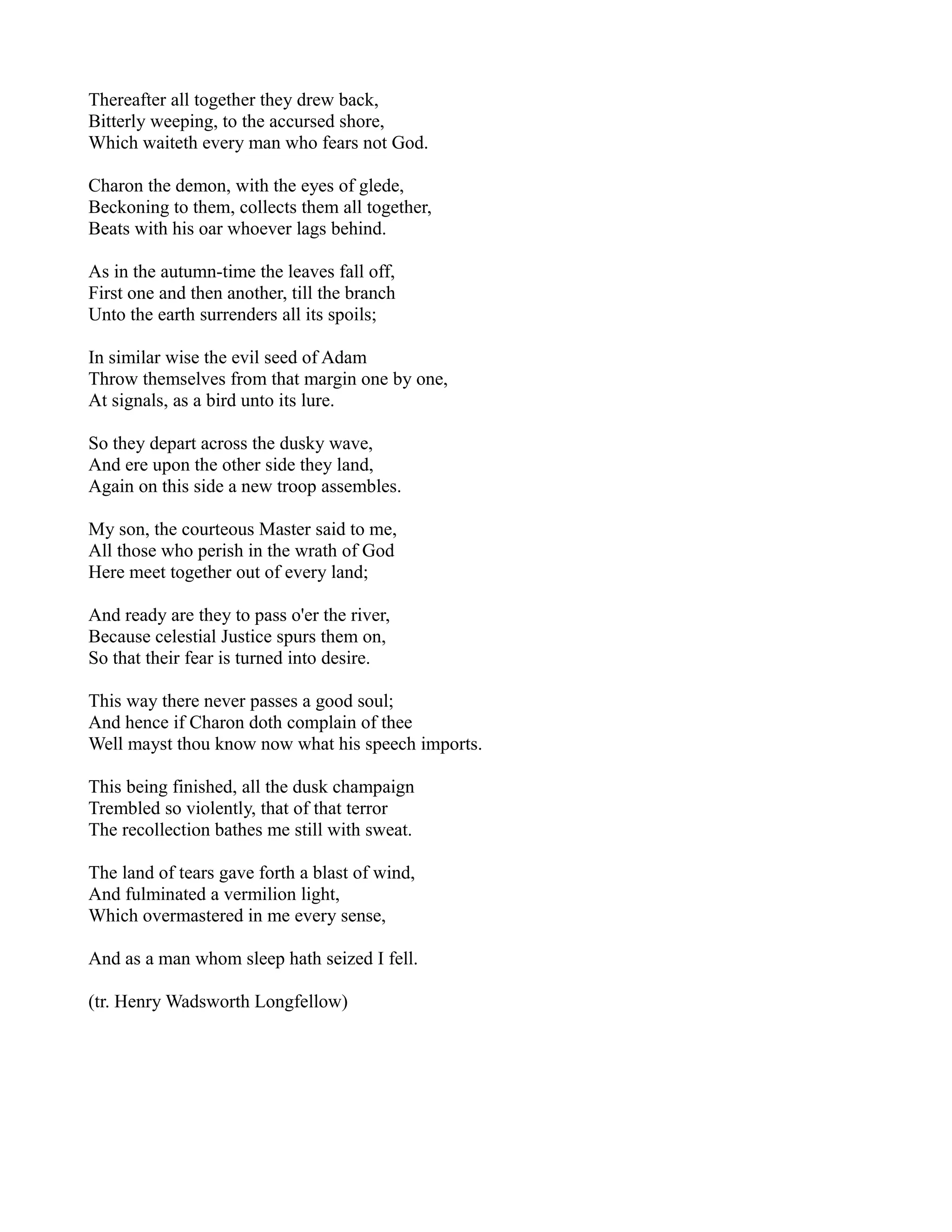 Thereafter all together they drew back,
Bitterly weeping, to the accursed shore,
Which waiteth every man who fears not God.

Charon the demon, with the eyes of glede,
Beckoning to them, collects them all together,
Beats with his oar whoever lags behind.

As in the autumn-time the leaves fall off,
First one and then another, till the branch
Unto the earth surrenders all its spoils;

In similar wise the evil seed of Adam
Throw themselves from that margin one by one,
At signals, as a bird unto its lure.

So they depart across the dusky wave,
And ere upon the other side they land,
Again on this side a new troop assembles.

My son, the courteous Master said to me,
All those who perish in the wrath of God
Here meet together out of every land;

And ready are they to pass o'er the river,
Because celestial Justice spurs them on,
So that their fear is turned into desire.

This way there never passes a good soul;
And hence if Charon doth complain of thee
Well mayst thou know now what his speech imports.

This being finished, all the dusk champaign
Trembled so violently, that of that terror
The recollection bathes me still with sweat.

The land of tears gave forth a blast of wind,
And fulminated a vermilion light,
Which overmastered in me every sense,

And as a man whom sleep hath seized I fell.

(tr. Henry Wadsworth Longfellow)
 