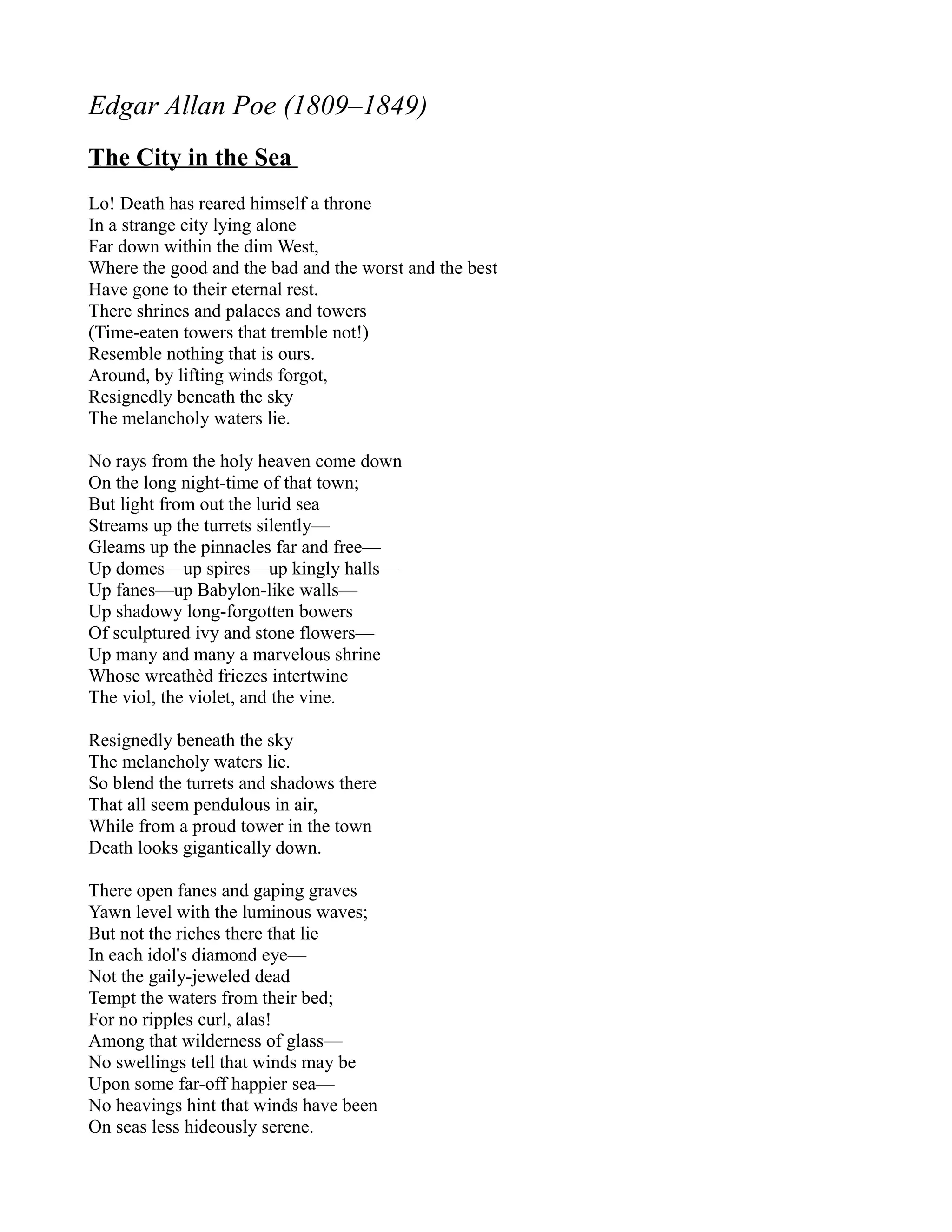 Edgar Allan Poe (1809–1849)
The City in the Sea
Lo! Death has reared himself a throne
In a strange city lying alone
Far down within the dim West,
Where the good and the bad and the worst and the best
Have gone to their eternal rest.
There shrines and palaces and towers
(Time-eaten towers that tremble not!)
Resemble nothing that is ours.
Around, by lifting winds forgot,
Resignedly beneath the sky
The melancholy waters lie.

No rays from the holy heaven come down
On the long night-time of that town;
But light from out the lurid sea
Streams up the turrets silently—
Gleams up the pinnacles far and free—
Up domes—up spires—up kingly halls—
Up fanes—up Babylon-like walls—
Up shadowy long-forgotten bowers
Of sculptured ivy and stone flowers—
Up many and many a marvelous shrine
Whose wreathèd friezes intertwine
The viol, the violet, and the vine.

Resignedly beneath the sky
The melancholy waters lie.
So blend the turrets and shadows there
That all seem pendulous in air,
While from a proud tower in the town
Death looks gigantically down.

There open fanes and gaping graves
Yawn level with the luminous waves;
But not the riches there that lie
In each idol's diamond eye—
Not the gaily-jeweled dead
Tempt the waters from their bed;
For no ripples curl, alas!
Among that wilderness of glass—
No swellings tell that winds may be
Upon some far-off happier sea—
No heavings hint that winds have been
On seas less hideously serene.
 