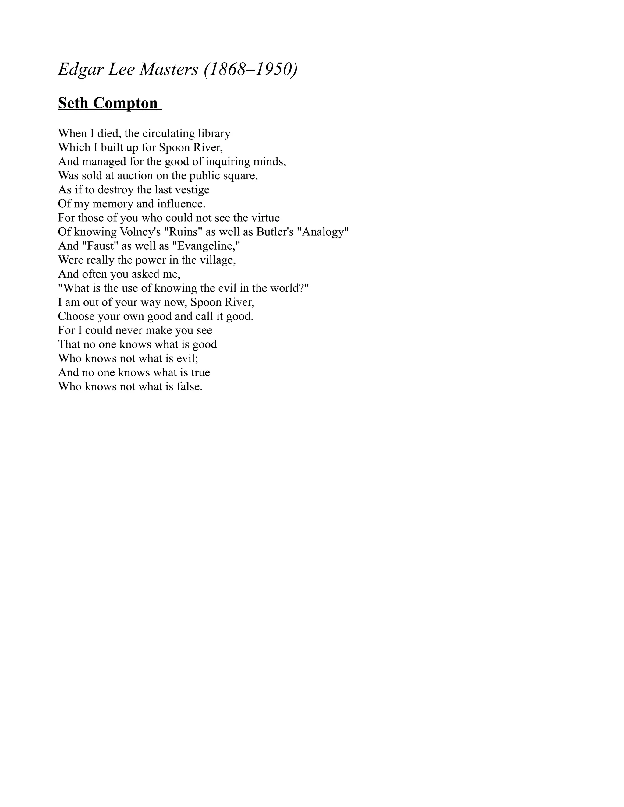Edgar Lee Masters (1868–1950)
Seth Compton
When I died, the circulating library
Which I built up for Spoon River,
And managed for the good of inquiring minds,
Was sold at auction on the public square,
As if to destroy the last vestige
Of my memory and influence.
For those of you who could not see the virtue
Of knowing Volney's "Ruins" as well as Butler's "Analogy"
And "Faust" as well as "Evangeline,"
Were really the power in the village,
And often you asked me,
"What is the use of knowing the evil in the world?"
I am out of your way now, Spoon River,
Choose your own good and call it good.
For I could never make you see
That no one knows what is good
Who knows not what is evil;
And no one knows what is true
Who knows not what is false.
 