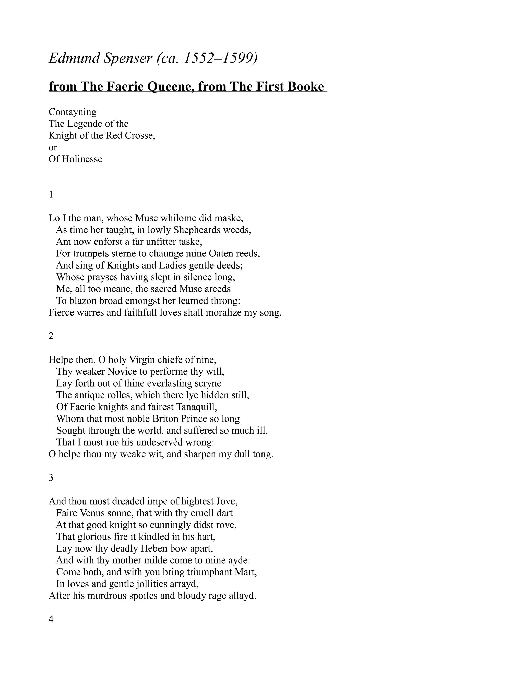 Edmund Spenser (ca. 1552–1599)
from The Faerie Queene, from The First Booke
Contayning
The Legende of the
Knight of the Red Crosse,
or
Of Holinesse


1

Lo I the man, whose Muse whilome did maske,
  As time her taught, in lowly Shepheards weeds,
  Am now enforst a far unfitter taske,
  For trumpets sterne to chaunge mine Oaten reeds,
  And sing of Knights and Ladies gentle deeds;
  Whose prayses having slept in silence long,
  Me, all too meane, the sacred Muse areeds
  To blazon broad emongst her learned throng:
Fierce warres and faithfull loves shall moralize my song.

2

Helpe then, O holy Virgin chiefe of nine,
 Thy weaker Novice to performe thy will,
 Lay forth out of thine everlasting scryne
 The antique rolles, which there lye hidden still,
 Of Faerie knights and fairest Tanaquill,
 Whom that most noble Briton Prince so long
 Sought through the world, and suffered so much ill,
 That I must rue his undeservèd wrong:
O helpe thou my weake wit, and sharpen my dull tong.

3

And thou most dreaded impe of hightest Jove,
 Faire Venus sonne, that with thy cruell dart
 At that good knight so cunningly didst rove,
 That glorious fire it kindled in his hart,
 Lay now thy deadly Heben bow apart,
 And with thy mother milde come to mine ayde:
 Come both, and with you bring triumphant Mart,
 In loves and gentle jollities arrayd,
After his murdrous spoiles and bloudy rage allayd.

4
 