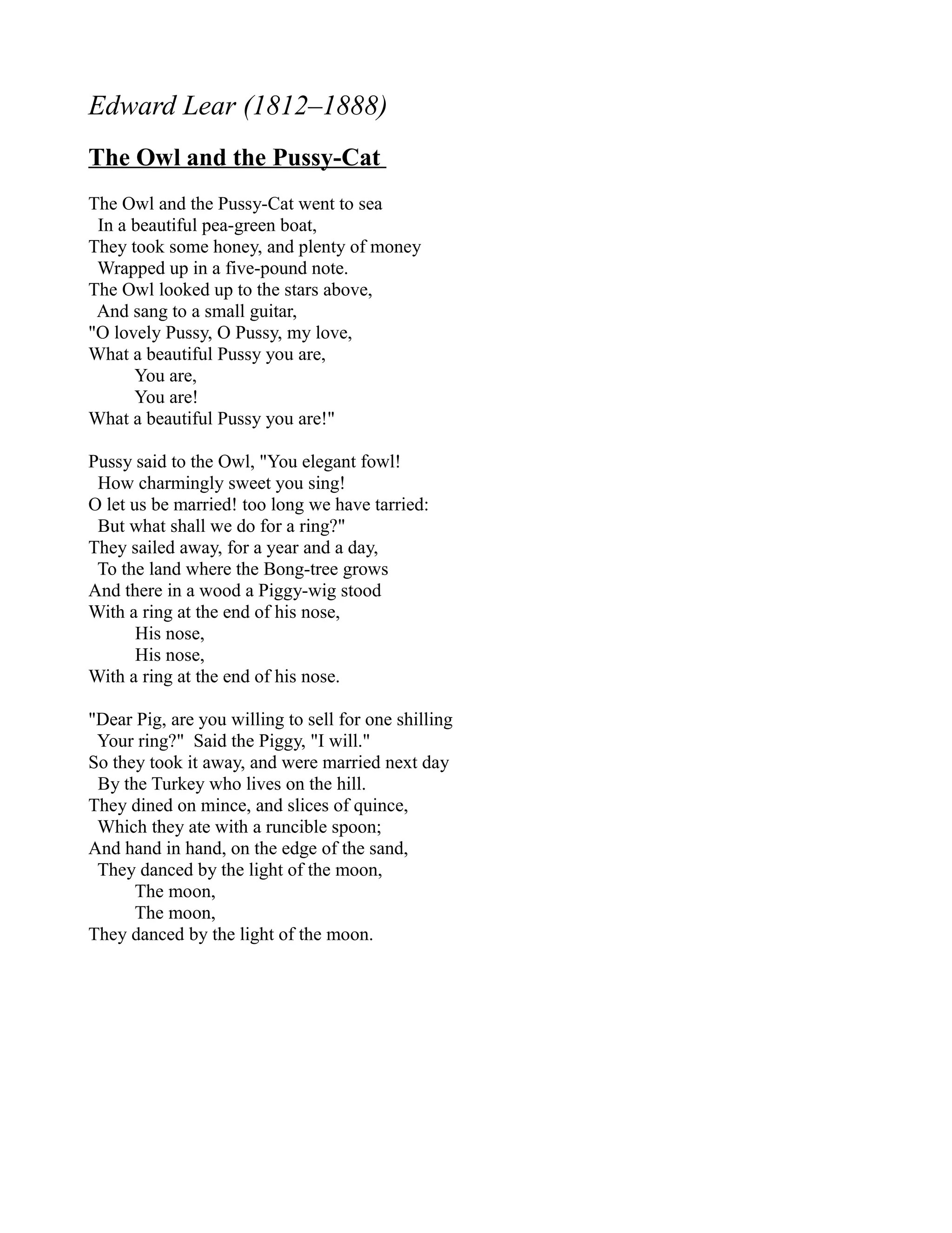 Edward Lear (1812–1888)
The Owl and the Pussy-Cat
The Owl and the Pussy-Cat went to sea
 In a beautiful pea-green boat,
They took some honey, and plenty of money
 Wrapped up in a five-pound note.
The Owl looked up to the stars above,
 And sang to a small guitar,
"O lovely Pussy, O Pussy, my love,
What a beautiful Pussy you are,
      You are,
      You are!
What a beautiful Pussy you are!"

Pussy said to the Owl, "You elegant fowl!
 How charmingly sweet you sing!
O let us be married! too long we have tarried:
 But what shall we do for a ring?"
They sailed away, for a year and a day,
 To the land where the Bong-tree grows
And there in a wood a Piggy-wig stood
With a ring at the end of his nose,
       His nose,
       His nose,
With a ring at the end of his nose.

"Dear Pig, are you willing to sell for one shilling
 Your ring?" Said the Piggy, "I will."
So they took it away, and were married next day
 By the Turkey who lives on the hill.
They dined on mince, and slices of quince,
 Which they ate with a runcible spoon;
And hand in hand, on the edge of the sand,
 They danced by the light of the moon,
      The moon,
      The moon,
They danced by the light of the moon.
 