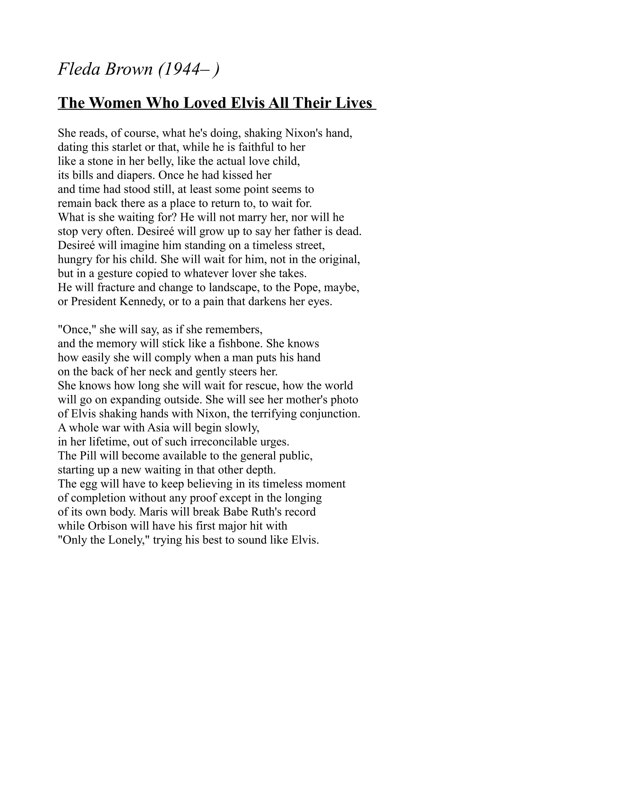 Fleda Brown (1944– )
The Women Who Loved Elvis All Their Lives
She reads, of course, what he's doing, shaking Nixon's hand,
dating this starlet or that, while he is faithful to her
like a stone in her belly, like the actual love child,
its bills and diapers. Once he had kissed her
and time had stood still, at least some point seems to
remain back there as a place to return to, to wait for.
What is she waiting for? He will not marry her, nor will he
stop very often. Desireé will grow up to say her father is dead.
Desireé will imagine him standing on a timeless street,
hungry for his child. She will wait for him, not in the original,
but in a gesture copied to whatever lover she takes.
He will fracture and change to landscape, to the Pope, maybe,
or President Kennedy, or to a pain that darkens her eyes.

"Once," she will say, as if she remembers,
and the memory will stick like a fishbone. She knows
how easily she will comply when a man puts his hand
on the back of her neck and gently steers her.
She knows how long she will wait for rescue, how the world
will go on expanding outside. She will see her mother's photo
of Elvis shaking hands with Nixon, the terrifying conjunction.
A whole war with Asia will begin slowly,
in her lifetime, out of such irreconcilable urges.
The Pill will become available to the general public,
starting up a new waiting in that other depth.
The egg will have to keep believing in its timeless moment
of completion without any proof except in the longing
of its own body. Maris will break Babe Ruth's record
while Orbison will have his first major hit with
"Only the Lonely," trying his best to sound like Elvis.
 