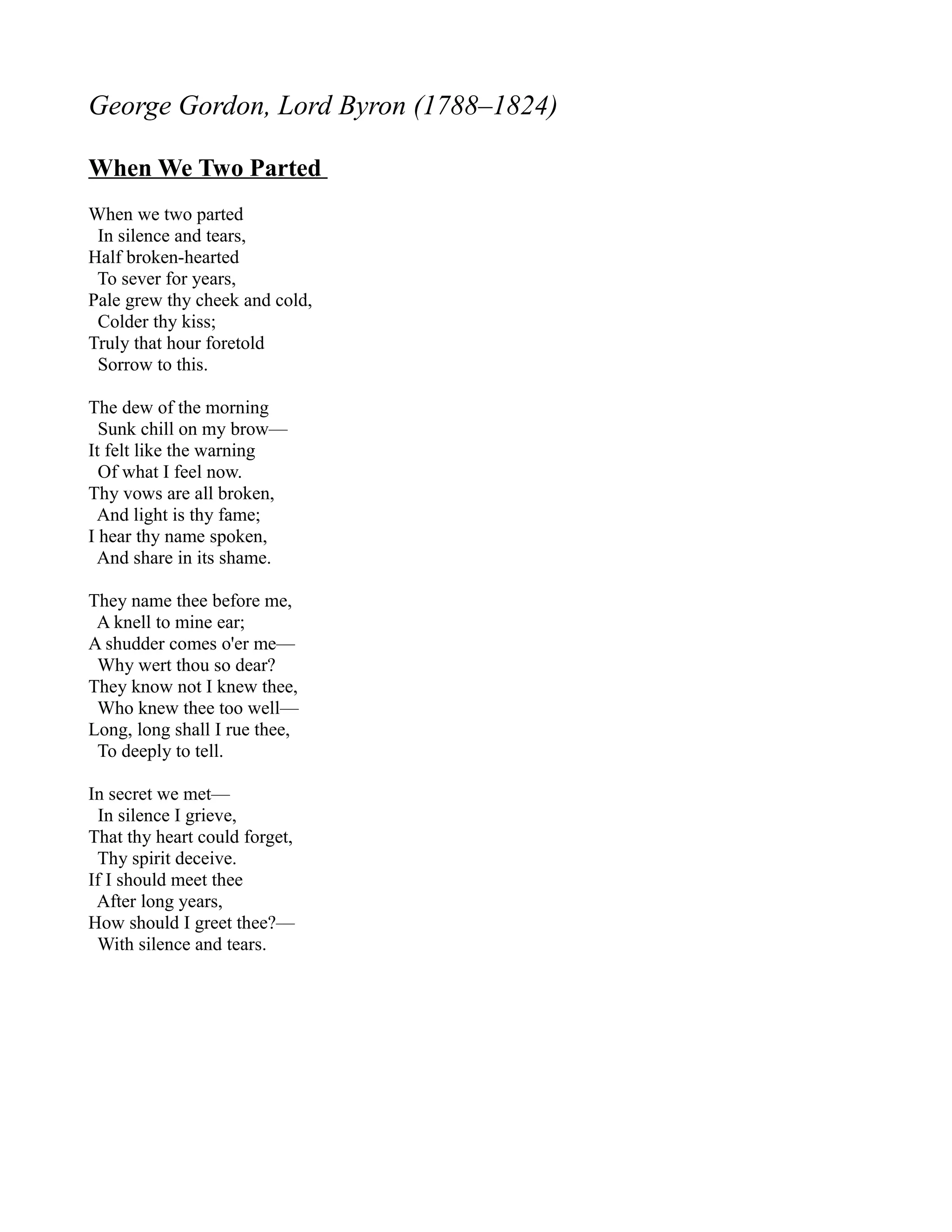 George Gordon, Lord Byron (1788–1824)

When We Two Parted
When we two parted
 In silence and tears,
Half broken-hearted
 To sever for years,
Pale grew thy cheek and cold,
 Colder thy kiss;
Truly that hour foretold
 Sorrow to this.

The dew of the morning
  Sunk chill on my brow—
It felt like the warning
  Of what I feel now.
Thy vows are all broken,
 And light is thy fame;
I hear thy name spoken,
 And share in its shame.

They name thee before me,
 A knell to mine ear;
A shudder comes o'er me—
 Why wert thou so dear?
They know not I knew thee,
 Who knew thee too well—
Long, long shall I rue thee,
 To deeply to tell.

In secret we met—
  In silence I grieve,
That thy heart could forget,
 Thy spirit deceive.
If I should meet thee
 After long years,
How should I greet thee?—
 With silence and tears.
 