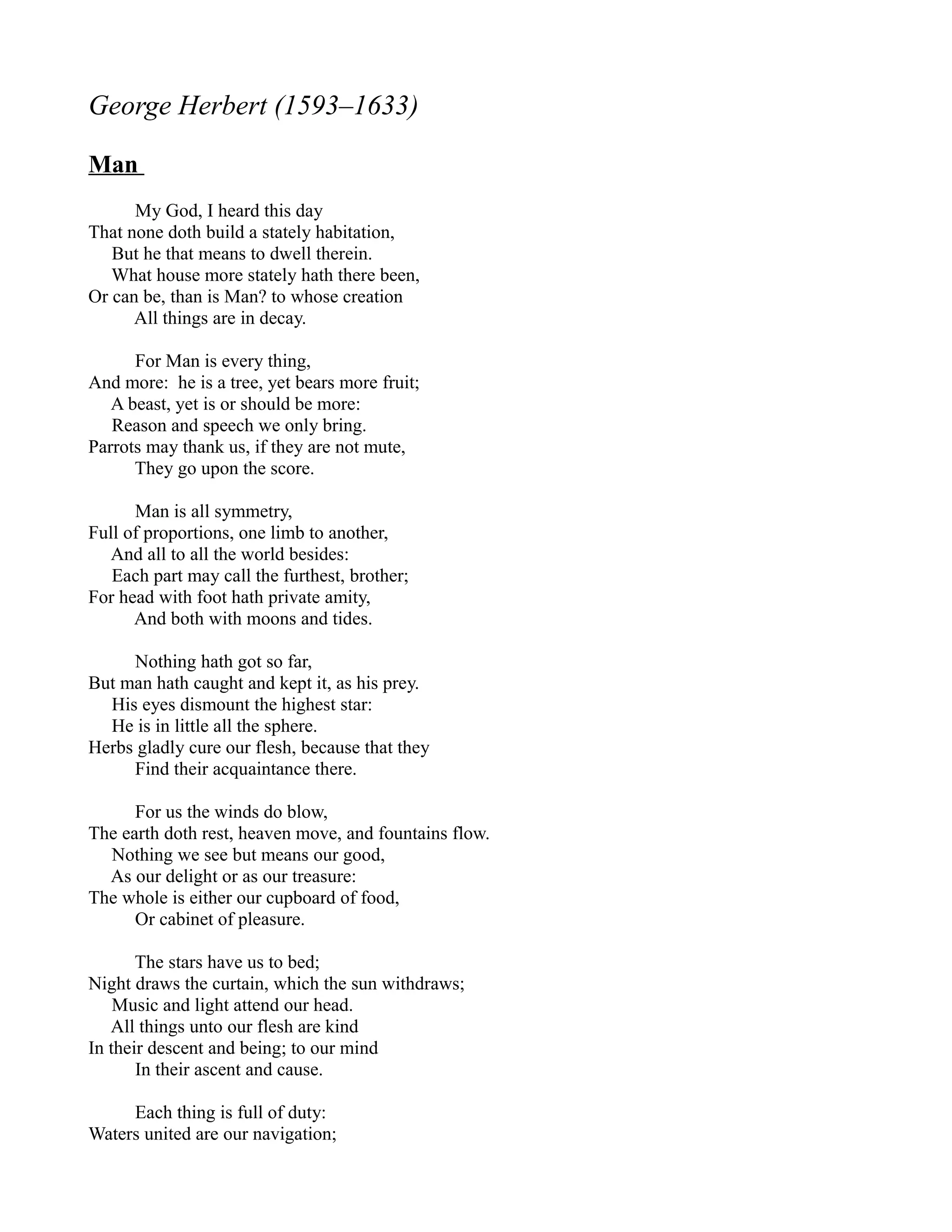 George Herbert (1593–1633)

Man
      My God, I heard this day
That none doth build a stately habitation,
   But he that means to dwell therein.
   What house more stately hath there been,
Or can be, than is Man? to whose creation
      All things are in decay.

      For Man is every thing,
And more: he is a tree, yet bears more fruit;
   A beast, yet is or should be more:
   Reason and speech we only bring.
Parrots may thank us, if they are not mute,
      They go upon the score.

      Man is all symmetry,
Full of proportions, one limb to another,
   And all to all the world besides:
   Each part may call the furthest, brother;
For head with foot hath private amity,
      And both with moons and tides.

     Nothing hath got so far,
But man hath caught and kept it, as his prey.
  His eyes dismount the highest star:
  He is in little all the sphere.
Herbs gladly cure our flesh, because that they
     Find their acquaintance there.

      For us the winds do blow,
The earth doth rest, heaven move, and fountains flow.
  Nothing we see but means our good,
  As our delight or as our treasure:
The whole is either our cupboard of food,
      Or cabinet of pleasure.

       The stars have us to bed;
Night draws the curtain, which the sun withdraws;
    Music and light attend our head.
   All things unto our flesh are kind
In their descent and being; to our mind
       In their ascent and cause.

     Each thing is full of duty:
Waters united are our navigation;
 