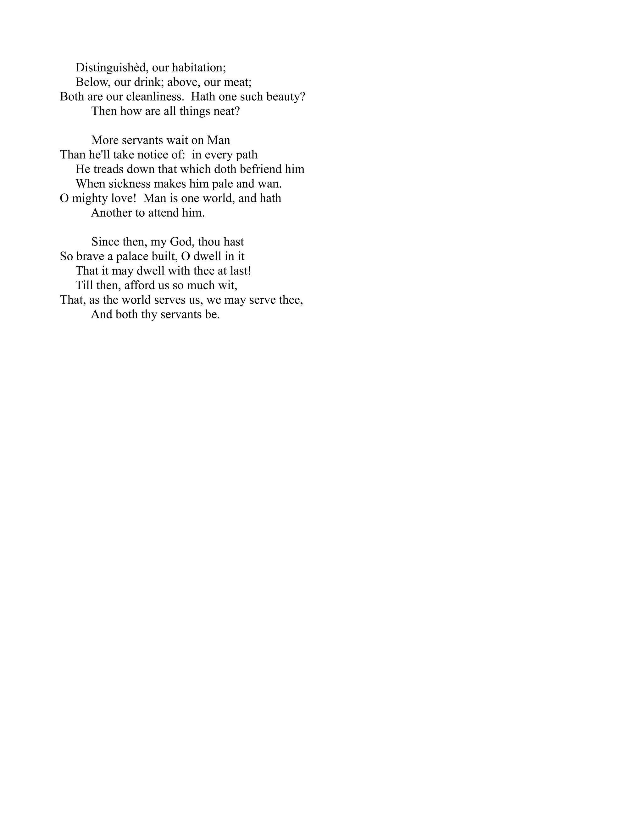 Distinguishèd, our habitation;
  Below, our drink; above, our meat;
Both are our cleanliness. Hath one such beauty?
      Then how are all things neat?

     More servants wait on Man
Than he'll take notice of: in every path
  He treads down that which doth befriend him
  When sickness makes him pale and wan.
O mighty love! Man is one world, and hath
     Another to attend him.

      Since then, my God, thou hast
So brave a palace built, O dwell in it
   That it may dwell with thee at last!
   Till then, afford us so much wit,
That, as the world serves us, we may serve thee,
      And both thy servants be.
 