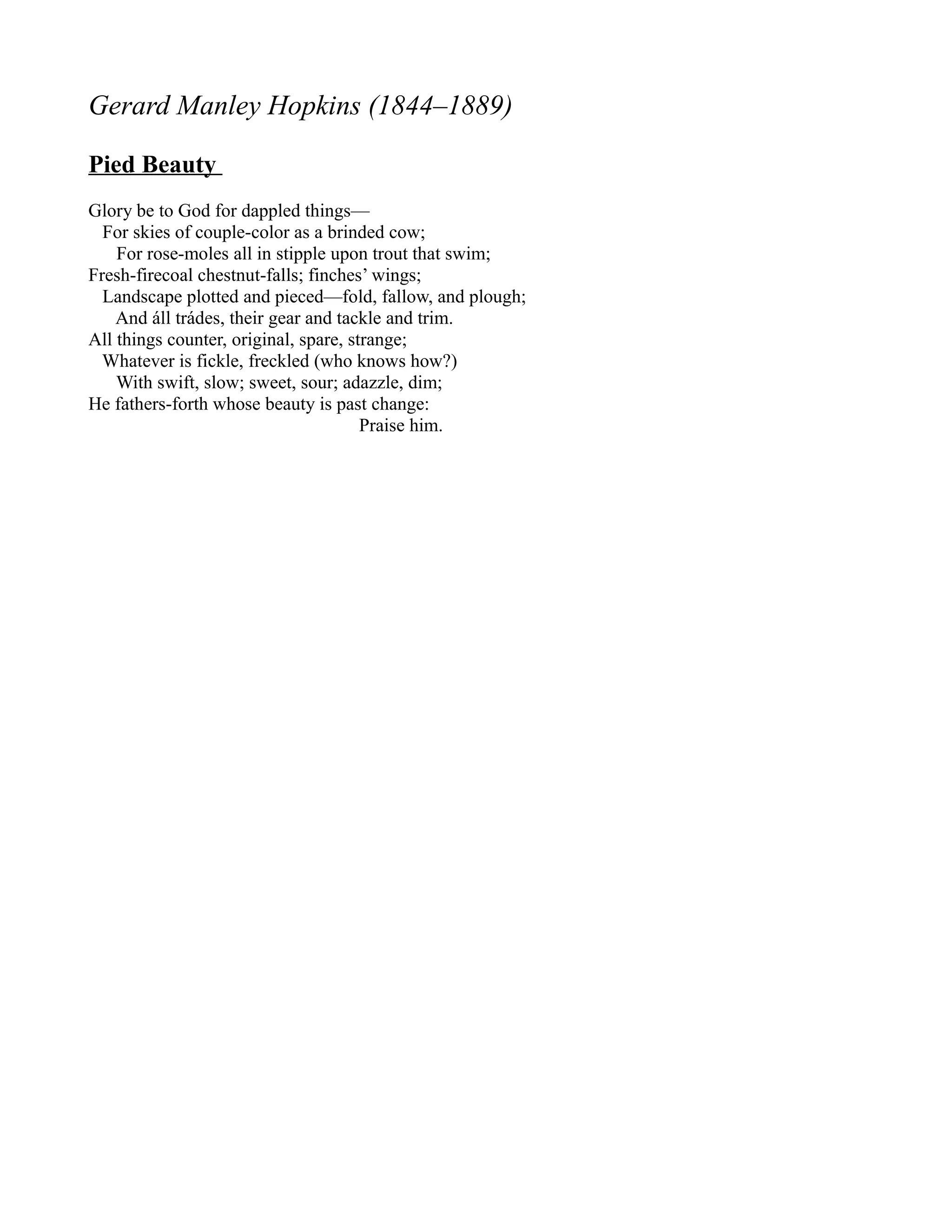Gerard Manley Hopkins (1844–1889)

Pied Beauty
Glory be to God for dappled things—
  For skies of couple-color as a brinded cow;
    For rose-moles all in stipple upon trout that swim;
Fresh-firecoal chestnut-falls; finches’ wings;
  Landscape plotted and pieced—fold, fallow, and plough;
    And áll trádes, their gear and tackle and trim.
All things counter, original, spare, strange;
  Whatever is fickle, freckled (who knows how?)
    With swift, slow; sweet, sour; adazzle, dim;
He fathers-forth whose beauty is past change:
                                       Praise him.
 