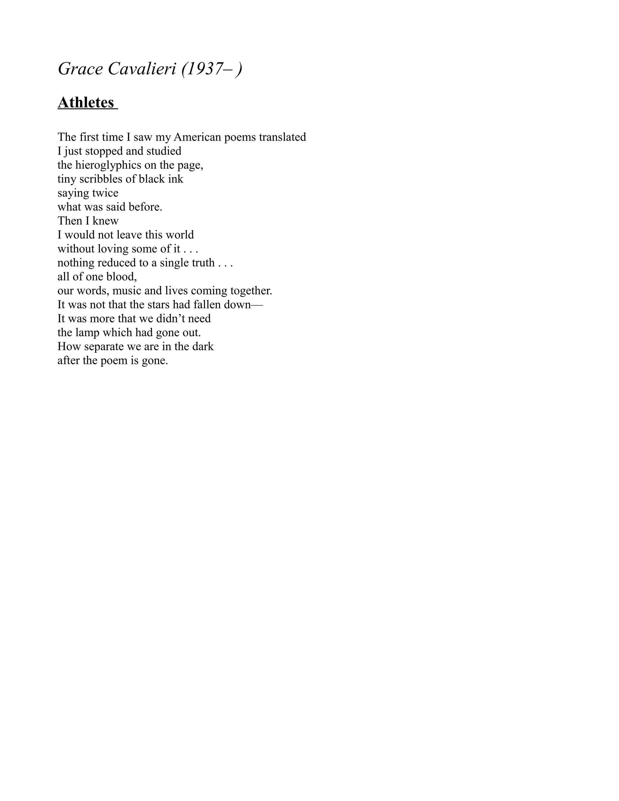 Grace Cavalieri (1937– )
Athletes

The first time I saw my American poems translated
I just stopped and studied
the hieroglyphics on the page,
tiny scribbles of black ink
saying twice
what was said before.
Then I knew
I would not leave this world
without loving some of it . . .
nothing reduced to a single truth . . .
all of one blood,
our words, music and lives coming together.
It was not that the stars had fallen down—
It was more that we didn’t need
the lamp which had gone out.
How separate we are in the dark
after the poem is gone.
 
