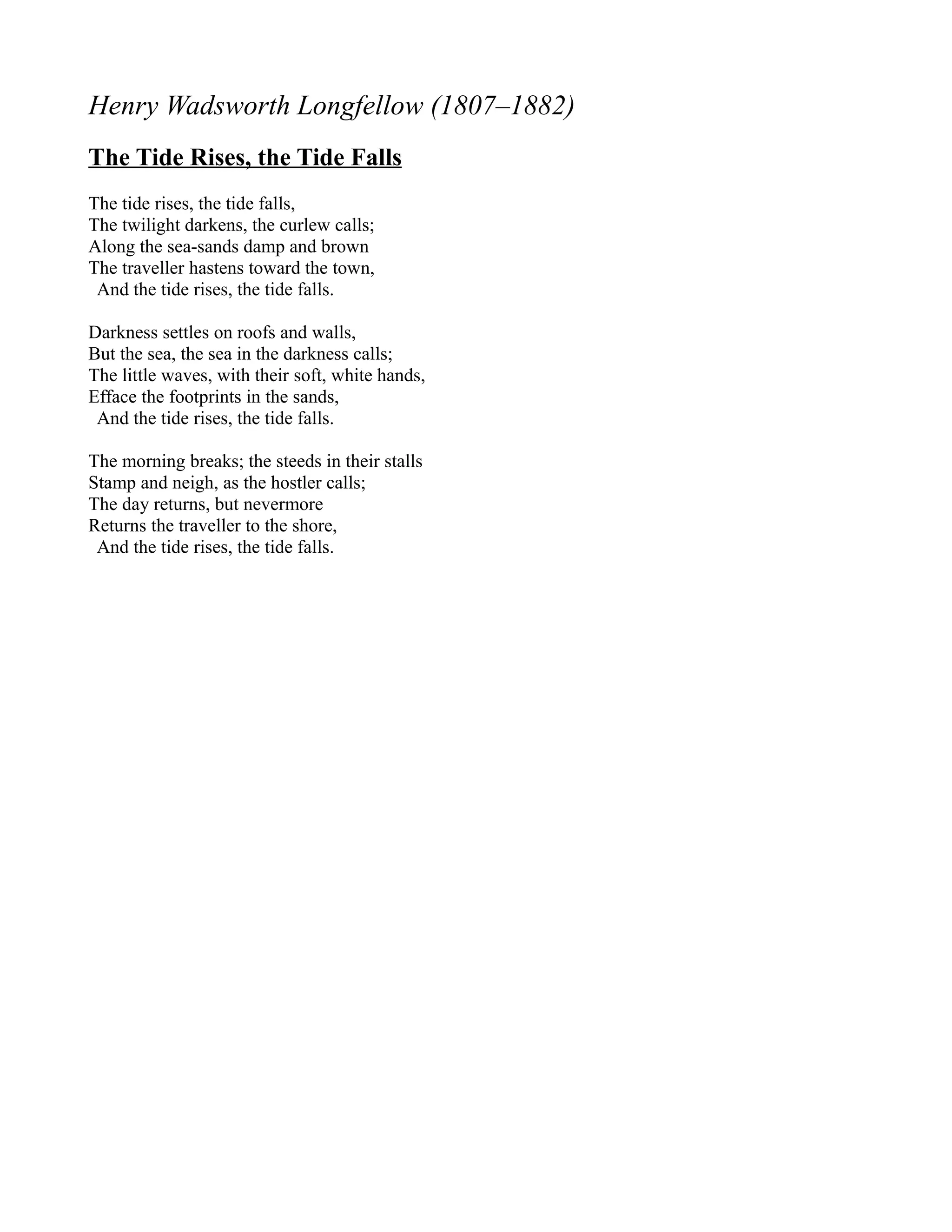Henry Wadsworth Longfellow (1807–1882)
The Tide Rises, the Tide Falls
The tide rises, the tide falls,
The twilight darkens, the curlew calls;
Along the sea-sands damp and brown
The traveller hastens toward the town,
 And the tide rises, the tide falls.

Darkness settles on roofs and walls,
But the sea, the sea in the darkness calls;
The little waves, with their soft, white hands,
Efface the footprints in the sands,
 And the tide rises, the tide falls.

The morning breaks; the steeds in their stalls
Stamp and neigh, as the hostler calls;
The day returns, but nevermore
Returns the traveller to the shore,
 And the tide rises, the tide falls.
 