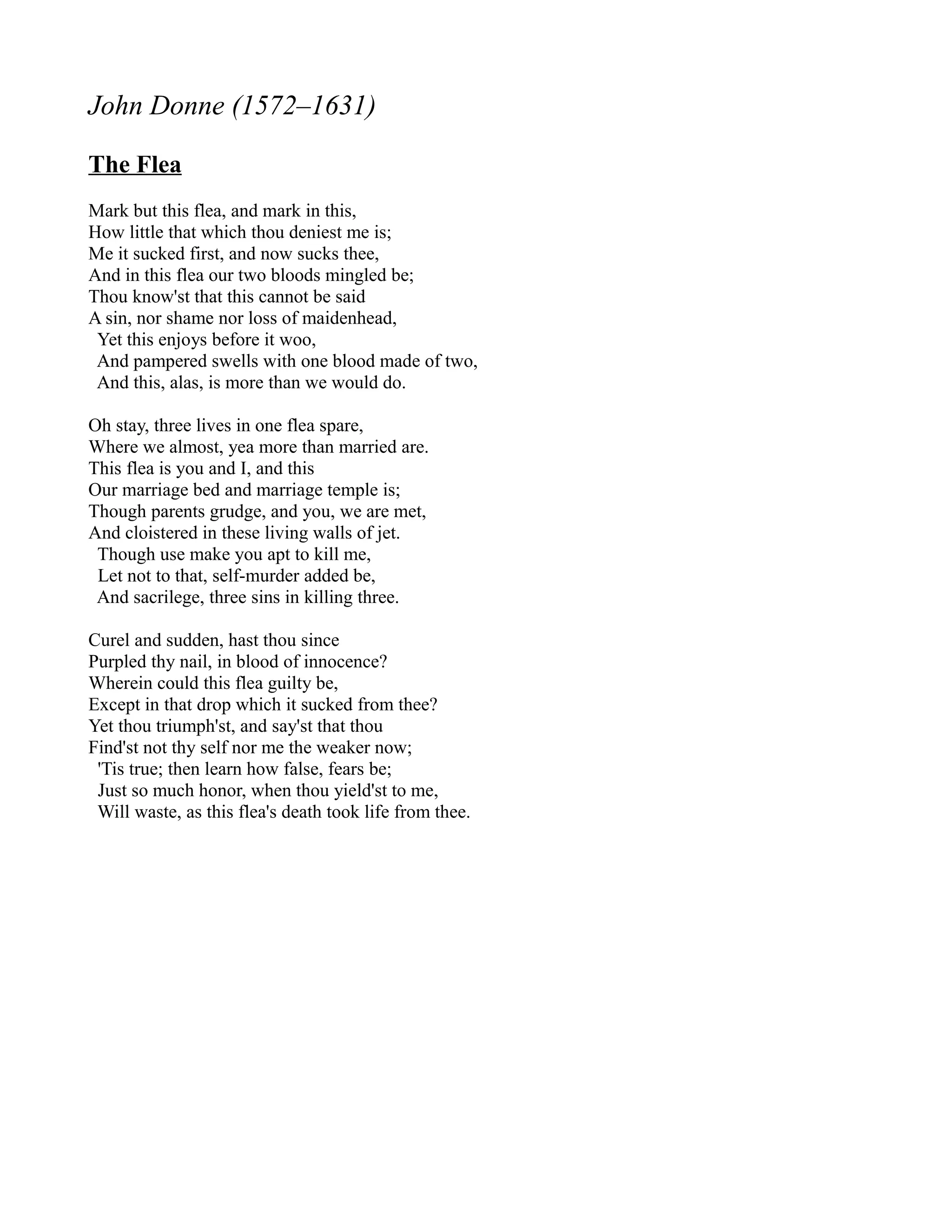 John Donne (1572–1631)

The Flea
Mark but this flea, and mark in this,
How little that which thou deniest me is;
Me it sucked first, and now sucks thee,
And in this flea our two bloods mingled be;
Thou know'st that this cannot be said
A sin, nor shame nor loss of maidenhead,
 Yet this enjoys before it woo,
 And pampered swells with one blood made of two,
 And this, alas, is more than we would do.

Oh stay, three lives in one flea spare,
Where we almost, yea more than married are.
This flea is you and I, and this
Our marriage bed and marriage temple is;
Though parents grudge, and you, we are met,
And cloistered in these living walls of jet.
 Though use make you apt to kill me,
 Let not to that, self-murder added be,
 And sacrilege, three sins in killing three.

Curel and sudden, hast thou since
Purpled thy nail, in blood of innocence?
Wherein could this flea guilty be,
Except in that drop which it sucked from thee?
Yet thou triumph'st, and say'st that thou
Find'st not thy self nor me the weaker now;
 'Tis true; then learn how false, fears be;
 Just so much honor, when thou yield'st to me,
 Will waste, as this flea's death took life from thee.
 