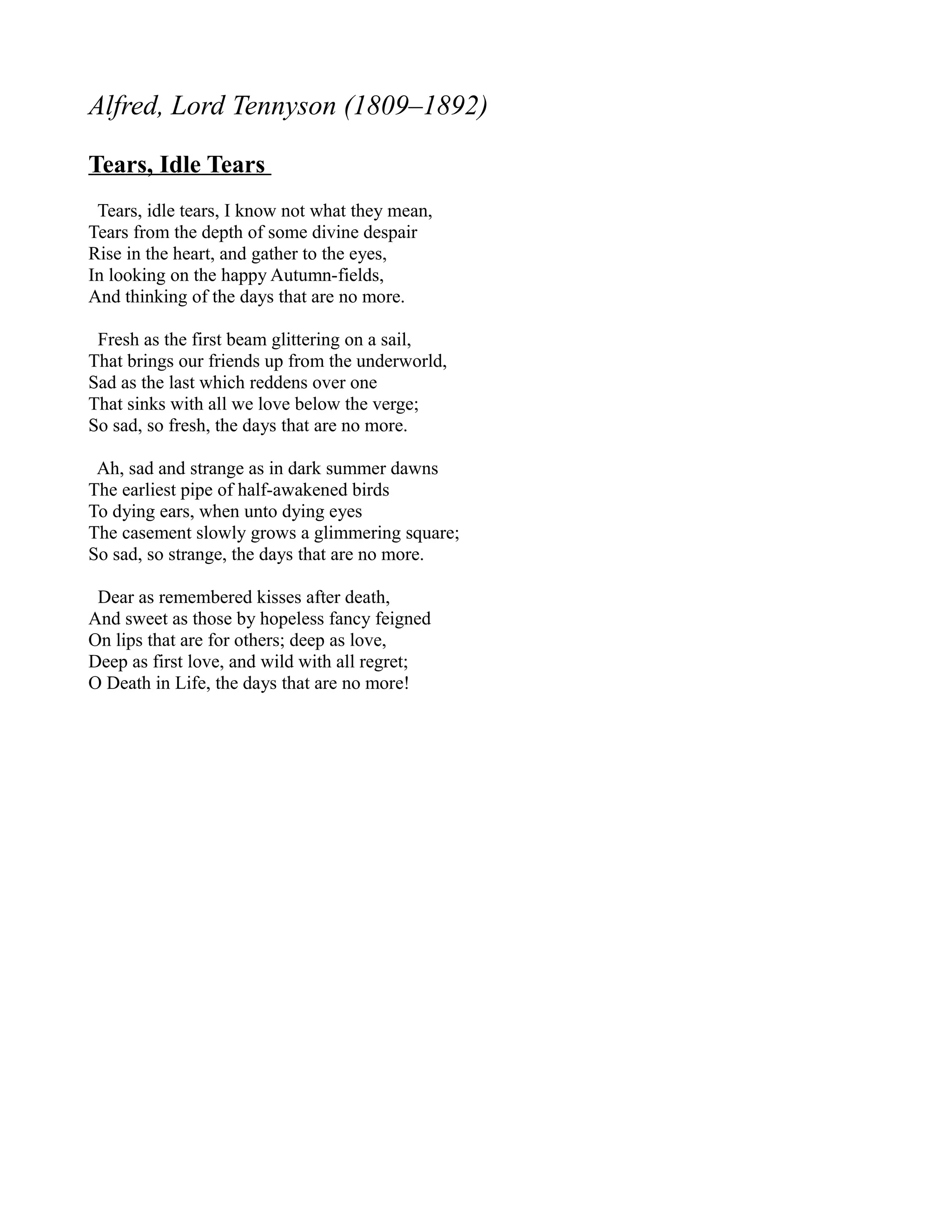 Alfred, Lord Tennyson (1809–1892)

Tears, Idle Tears
 Tears, idle tears, I know not what they mean,
Tears from the depth of some divine despair
Rise in the heart, and gather to the eyes,
In looking on the happy Autumn-fields,
And thinking of the days that are no more.

 Fresh as the first beam glittering on a sail,
That brings our friends up from the underworld,
Sad as the last which reddens over one
That sinks with all we love below the verge;
So sad, so fresh, the days that are no more.

 Ah, sad and strange as in dark summer dawns
The earliest pipe of half-awakened birds
To dying ears, when unto dying eyes
The casement slowly grows a glimmering square;
So sad, so strange, the days that are no more.

 Dear as remembered kisses after death,
And sweet as those by hopeless fancy feigned
On lips that are for others; deep as love,
Deep as first love, and wild with all regret;
O Death in Life, the days that are no more!
 
