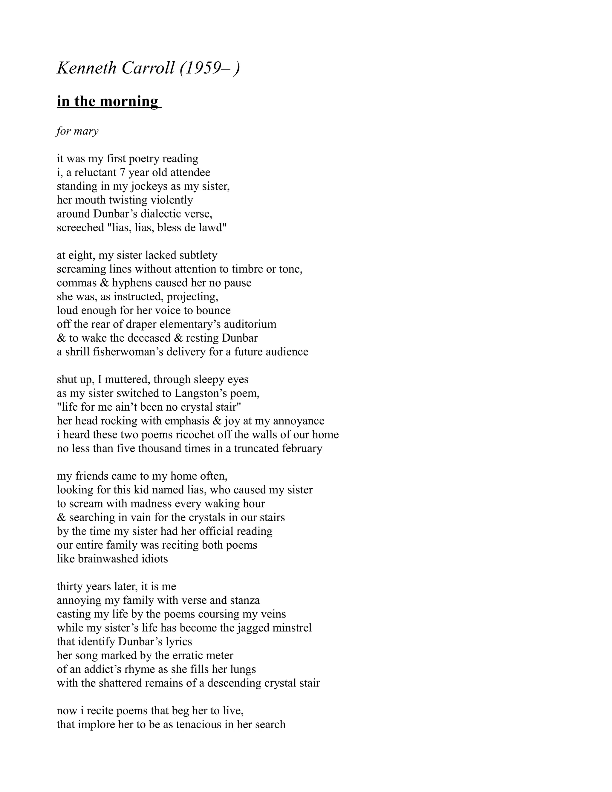 Kenneth Carroll (1959– )
in the morning
for mary

it was my first poetry reading
i, a reluctant 7 year old attendee
standing in my jockeys as my sister,
her mouth twisting violently
around Dunbar’s dialectic verse,
screeched "lias, lias, bless de lawd"

at eight, my sister lacked subtlety
screaming lines without attention to timbre or tone,
commas & hyphens caused her no pause
she was, as instructed, projecting,
loud enough for her voice to bounce
off the rear of draper elementary’s auditorium
& to wake the deceased & resting Dunbar
a shrill fisherwoman’s delivery for a future audience

shut up, I muttered, through sleepy eyes
as my sister switched to Langston’s poem,
"life for me ain’t been no crystal stair"
her head rocking with emphasis & joy at my annoyance
i heard these two poems ricochet off the walls of our home
no less than five thousand times in a truncated february

my friends came to my home often,
looking for this kid named lias, who caused my sister
to scream with madness every waking hour
& searching in vain for the crystals in our stairs
by the time my sister had her official reading
our entire family was reciting both poems
like brainwashed idiots

thirty years later, it is me
annoying my family with verse and stanza
casting my life by the poems coursing my veins
while my sister’s life has become the jagged minstrel
that identify Dunbar’s lyrics
her song marked by the erratic meter
of an addict’s rhyme as she fills her lungs
with the shattered remains of a descending crystal stair

now i recite poems that beg her to live,
that implore her to be as tenacious in her search
 