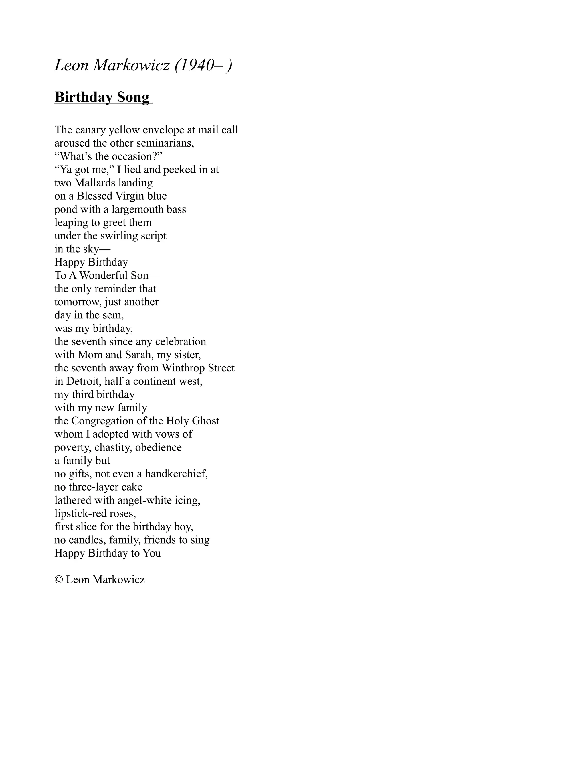 Leon Markowicz (1940– )
Birthday Song

The canary yellow envelope at mail call
aroused the other seminarians,
“What’s the occasion?”
“Ya got me,” I lied and peeked in at
two Mallards landing
on a Blessed Virgin blue
pond with a largemouth bass
leaping to greet them
under the swirling script
in the sky—
Happy Birthday
To A Wonderful Son—
the only reminder that
tomorrow, just another
day in the sem,
was my birthday,
the seventh since any celebration
with Mom and Sarah, my sister,
the seventh away from Winthrop Street
in Detroit, half a continent west,
my third birthday
with my new family
the Congregation of the Holy Ghost
whom I adopted with vows of
poverty, chastity, obedience
a family but
no gifts, not even a handkerchief,
no three-layer cake
lathered with angel-white icing,
lipstick-red roses,
first slice for the birthday boy,
no candles, family, friends to sing
Happy Birthday to You

© Leon Markowicz
 