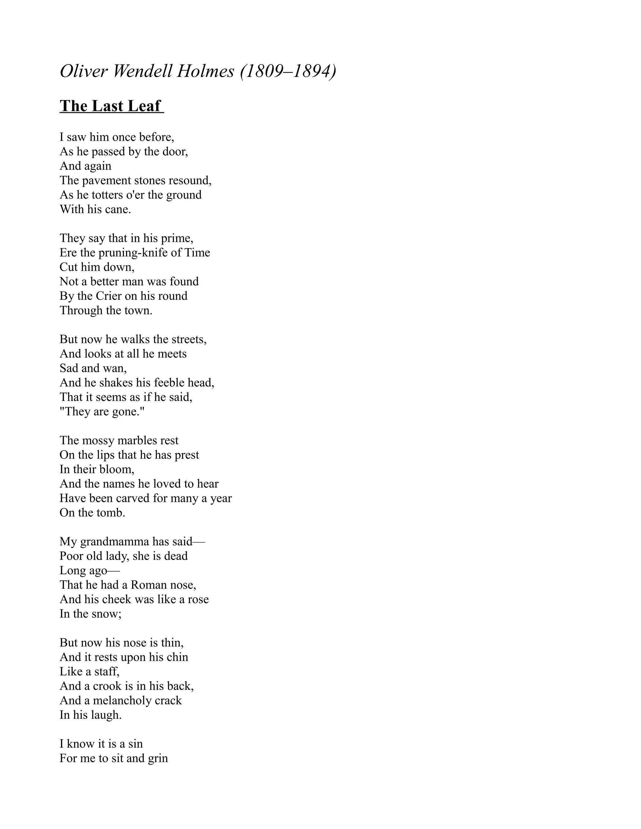 Oliver Wendell Holmes (1809–1894)
The Last Leaf
I saw him once before,
As he passed by the door,
And again
The pavement stones resound,
As he totters o'er the ground
With his cane.

They say that in his prime,
Ere the pruning-knife of Time
Cut him down,
Not a better man was found
By the Crier on his round
Through the town.

But now he walks the streets,
And looks at all he meets
Sad and wan,
And he shakes his feeble head,
That it seems as if he said,
"They are gone."

The mossy marbles rest
On the lips that he has prest
In their bloom,
And the names he loved to hear
Have been carved for many a year
On the tomb.

My grandmamma has said—
Poor old lady, she is dead
Long ago—
That he had a Roman nose,
And his cheek was like a rose
In the snow;

But now his nose is thin,
And it rests upon his chin
Like a staff,
And a crook is in his back,
And a melancholy crack
In his laugh.

I know it is a sin
For me to sit and grin
 
