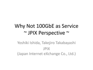 Why Not 100GbE as Service
~ JPIX Perspective ~
Yoshiki Ishida, Takejiro Takabayashi
JPIX
(Japan Internet eXchange Co., Ltd.)
 