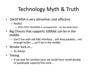Technology Myth & Truth
• 10x10 MSA is very attractive; cost effective
– Really?
• With CFP2 10x10MSA is unsupported… can be dead-stock
• Big Chassis that supports 100GbE can be in the
middle
– Can’t live with old GbE interface… will drop packets… not
enough buffer…, can’t be in the middle
• Vendor lock-in…
– As always
• Timing
– If we wait for another year, we could have install double
or quadruple capacity line-card…
 