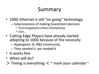 Summary
• 100G Ethernet is still “on going” technology.
– Indecisiveness of making investment decision
• Technology(Optics/Wave Multiplexity)
• Cost…
• Cutting Edge Players have already started
adopting to 100G because of the necessity
– Hypergiant, IX, R&E Community
– They needed it, we needed it
• It works fine
• When will do?
＞ Timing is everything ＜ ~ mark your calendar ~
 