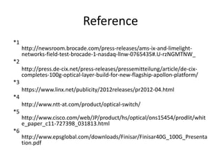Reference
*1
http://newsroom.brocade.com/press-releases/ams-ix-and-limelight-
networks-field-test-brocade-1-nasdaq-llnw-0765435#.U-rzNGMTNW_
*2
http://press.de-cix.net/press-releases/pressemitteilung/article/de-cix-
completes-100g-optical-layer-build-for-new-flagship-apollon-platform/
*3
https://www.linx.net/publicity/2012releases/pr2012-04.html
*4
http://www.ntt-at.com/product/optical-switch/
*5
http://www.cisco.com/web/JP/product/hs/optical/ons15454/prodlit/whit
e_paper_c11-727398_031813.html
*6
http://www.epsglobal.com/downloads/Finisar/Finisar40G_100G_Presenta
tion.pdf
 