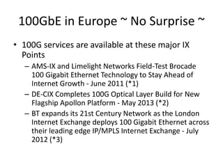 100GbE in Europe ~ No Surprise ~
• 100G services are available at these major IX
Points
– AMS-IX and Limelight Networks Field-Test Brocade
100 Gigabit Ethernet Technology to Stay Ahead of
Internet Growth - June 2011 (*1)
– DE-CIX Completes 100G Optical Layer Build for New
Flagship Apollon Platform - May 2013 (*2)
– BT expands its 21st Century Network as the London
Internet Exchange deploys 100 Gigabit Ethernet across
their leading edge IP/MPLS Internet Exchange - July
2012 (*3)
 