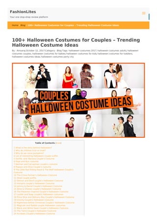 FashionLites
Your one stop-shop review platform
Home / Blog / 100+ Halloween Costumes for Couples – Trending Halloween Costume Ideas
Table of Contents [hide]
1 What is the story behind Halloween?
2 Why do children trick or treat?
3 Why do we carve pumpkins?
4 List of interesting Halloween couple outfits
5 Gorilla- and- Banana Couple’s Costume
6 Pope and Nun costume
7 Batman and Cat-woman couple’s costume
8 Popeye and Olive Couple’s costume
9 The Little Red Riding Hood & The Wolf Halloween Couple's
Costume
10 The Crime Partner’s Halloween Costume
11 Dead couple outfits
12 Demon and Devil couple’s Halloween Costume
13 Vampire couple’s Halloween Costume
14 Johnny & Daniel Couple's Halloween Costume
15 Wine & Cheese couple's Halloween Costume
16 The Pokemon inspired Couple's Halloween Costume
17 Loofah and Soap couple's Halloween costumes
18 Pizza Slice and Delivery Boy Couple's Halloween Costume
19 Gravity Couple's Halloween Costume
20 Nightmare before Christmas Couple's Halloween Costume
21 Magician and Rabbit couple Halloween costumes
22 Black and White Swan Couple's Halloween Costume
23 The Twins Couple's Halloween Costume
24 Acrobats Couple's Halloween Costume
100+ Halloween Costumes for Couples – Trending
Halloween Costume Ideas
By : Amsaraj October 12, 2017 Category : Blog Tags: halloween costumes 2017, halloween costumes adults, halloween
costumes couples, halloween costumes for babies, halloween costumes for kids, halloween costumes for toddlers,
halloween costumes ideas, halloween costumes party city
Blog
 