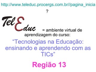 http://www.teleduc.procergs.com.br//pagina_inicial/index.php ?   = ambiente virtual de aprendizagem do curso:  “ Tecnologias na Educação: ensinando e aprendendo com as TICs” Região 13 