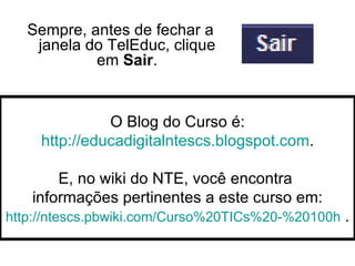 Sempre, antes de fechar a janela do TelEduc, clique em  Sair . O Blog do Curso é: http://educadigitalntescs.blogspot.com . E, no wiki do NTE, você encontra  informações pertinentes a este curso em: http://ntescs.pbwiki.com/Curso%20TICs%20-%20100h  . 