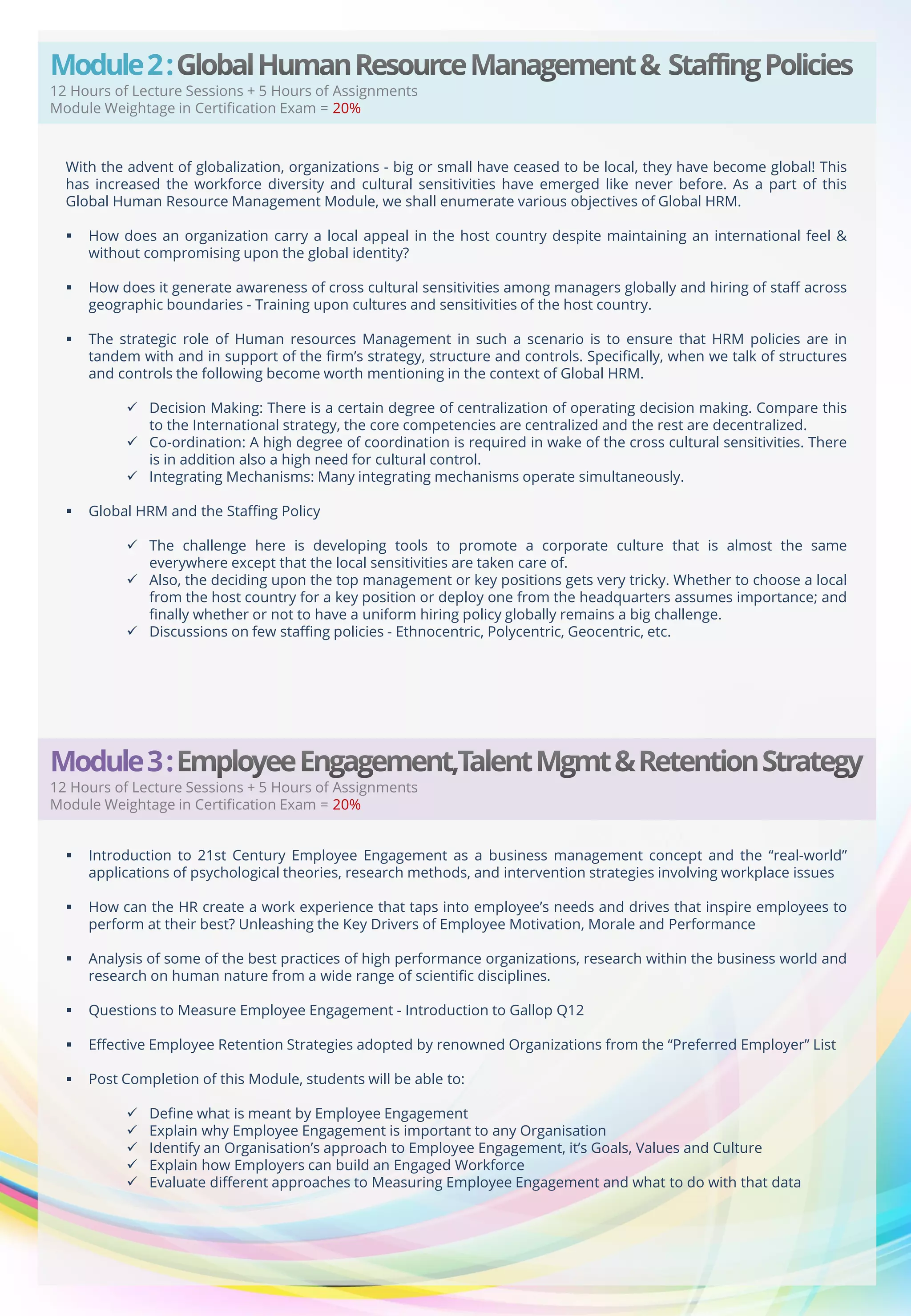 Module 2 :

12 Hours of Lecture Sessions + 5 Hours of Assignments
Module Weightage in Certification Exam = 20%

With the advent of globalization, organizations - big or small have ceased to be local, they have become global! This
has increased the workforce diversity and cultural sensitivities have emerged like never before. As a part of this
Global Human Resource Management Module, we shall enumerate various objectives of Global HRM.


How does an organization carry a local appeal in the host country despite maintaining an international feel &
without compromising upon the global identity?



How does it generate awareness of cross cultural sensitivities among managers globally and hiring of staff across
geographic boundaries - Training upon cultures and sensitivities of the host country.



The strategic role of Human resources Management in such a scenario is to ensure that HRM policies are in
tandem with and in support of the firm’s strategy, structure and controls. Specifically, when we talk of structures
and controls the following become worth mentioning in the context of Global HRM.
 Decision Making: There is a certain degree of centralization of operating decision making. Compare this
to the International strategy, the core competencies are centralized and the rest are decentralized.
 Co-ordination: A high degree of coordination is required in wake of the cross cultural sensitivities. There
is in addition also a high need for cultural control.
 Integrating Mechanisms: Many integrating mechanisms operate simultaneously.



Global HRM and the Staffing Policy
 The challenge here is developing tools to promote a corporate culture that is almost the same
everywhere except that the local sensitivities are taken care of.
 Also, the deciding upon the top management or key positions gets very tricky. Whether to choose a local
from the host country for a key position or deploy one from the headquarters assumes importance; and
finally whether or not to have a uniform hiring policy globally remains a big challenge.
 Discussions on few staffing policies - Ethnocentric, Polycentric, Geocentric, etc.

Module 3 :

12 Hours of Lecture Sessions + 5 Hours of Assignments
Module Weightage in Certification Exam = 20%


Introduction to 21st Century Employee Engagement as a business management concept and the “real-world”
applications of psychological theories, research methods, and intervention strategies involving workplace issues



How can the HR create a work experience that taps into employee’s needs and drives that inspire employees to
perform at their best? Unleashing the Key Drivers of Employee Motivation, Morale and Performance



Analysis of some of the best practices of high performance organizations, research within the business world and
research on human nature from a wide range of scientific disciplines.



Questions to Measure Employee Engagement - Introduction to Gallop Q12



Effective Employee Retention Strategies adopted by renowned Organizations from the “Preferred Employer” List



Post Completion of this Module, students will be able to:






Define what is meant by Employee Engagement
Explain why Employee Engagement is important to any Organisation
Identify an Organisation’s approach to Employee Engagement, it’s Goals, Values and Culture
Explain how Employers can build an Engaged Workforce
Evaluate different approaches to Measuring Employee Engagement and what to do with that data

 