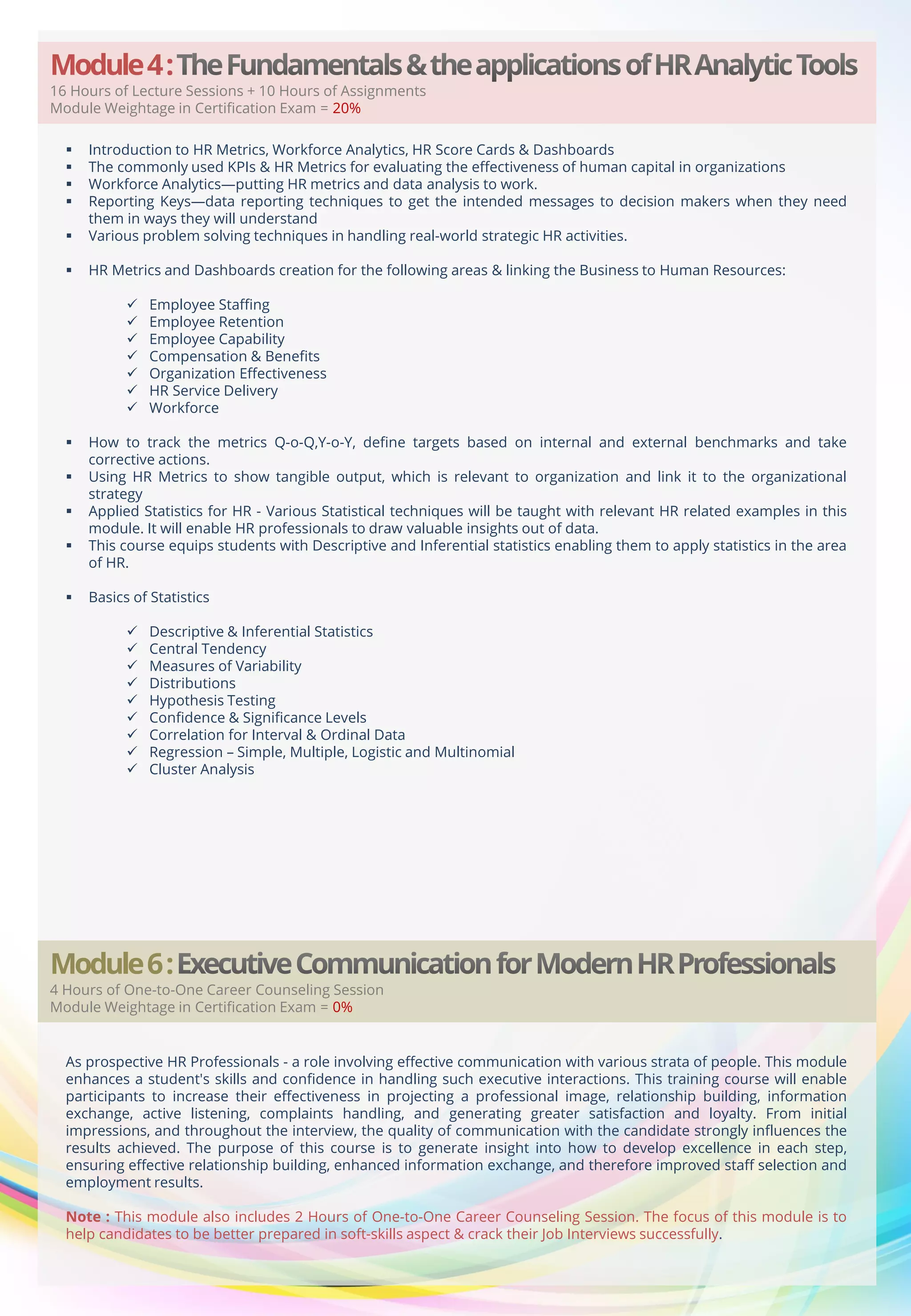 Module 4 :

16 Hours of Lecture Sessions + 10 Hours of Assignments
Module Weightage in Certification Exam = 20%



Introduction to HR Metrics, Workforce Analytics, HR Score Cards & Dashboards
The commonly used KPIs & HR Metrics for evaluating the effectiveness of human capital in organizations
Workforce Analytics—putting HR metrics and data analysis to work.
Reporting Keys—data reporting techniques to get the intended messages to decision makers when they need
them in ways they will understand
Various problem solving techniques in handling real-world strategic HR activities.



HR Metrics and Dashboards creation for the following areas & linking the Business to Human Resources:



















Employee Staffing
Employee Retention
Employee Capability
Compensation & Benefits
Organization Effectiveness
HR Service Delivery
Workforce

How to track the metrics Q-o-Q,Y-o-Y, define targets based on internal and external benchmarks and take
corrective actions.
Using HR Metrics to show tangible output, which is relevant to organization and link it to the organizational
strategy
Applied Statistics for HR - Various Statistical techniques will be taught with relevant HR related examples in this
module. It will enable HR professionals to draw valuable insights out of data.
This course equips students with Descriptive and Inferential statistics enabling them to apply statistics in the area
of HR.
Basics of Statistics










Descriptive & Inferential Statistics
Central Tendency
Measures of Variability
Distributions
Hypothesis Testing
Confidence & Significance Levels
Correlation for Interval & Ordinal Data
Regression – Simple, Multiple, Logistic and Multinomial
Cluster Analysis

Module 6 :

4 Hours of One-to-One Career Counseling Session
Module Weightage in Certification Exam = 0%

As prospective HR Professionals - a role involving effective communication with various strata of people. This module
enhances a student's skills and confidence in handling such executive interactions. This training course will enable
participants to increase their effectiveness in projecting a professional image, relationship building, information
exchange, active listening, complaints handling, and generating greater satisfaction and loyalty. From initial
impressions, and throughout the interview, the quality of communication with the candidate strongly influences the
results achieved. The purpose of this course is to generate insight into how to develop excellence in each step,
ensuring effective relationship building, enhanced information exchange, and therefore improved staff selection and
employment results.
Note : This module also includes 2 Hours of One-to-One Career Counseling Session. The focus of this module is to
help candidates to be better prepared in soft-skills aspect & crack their Job Interviews successfully.

 
