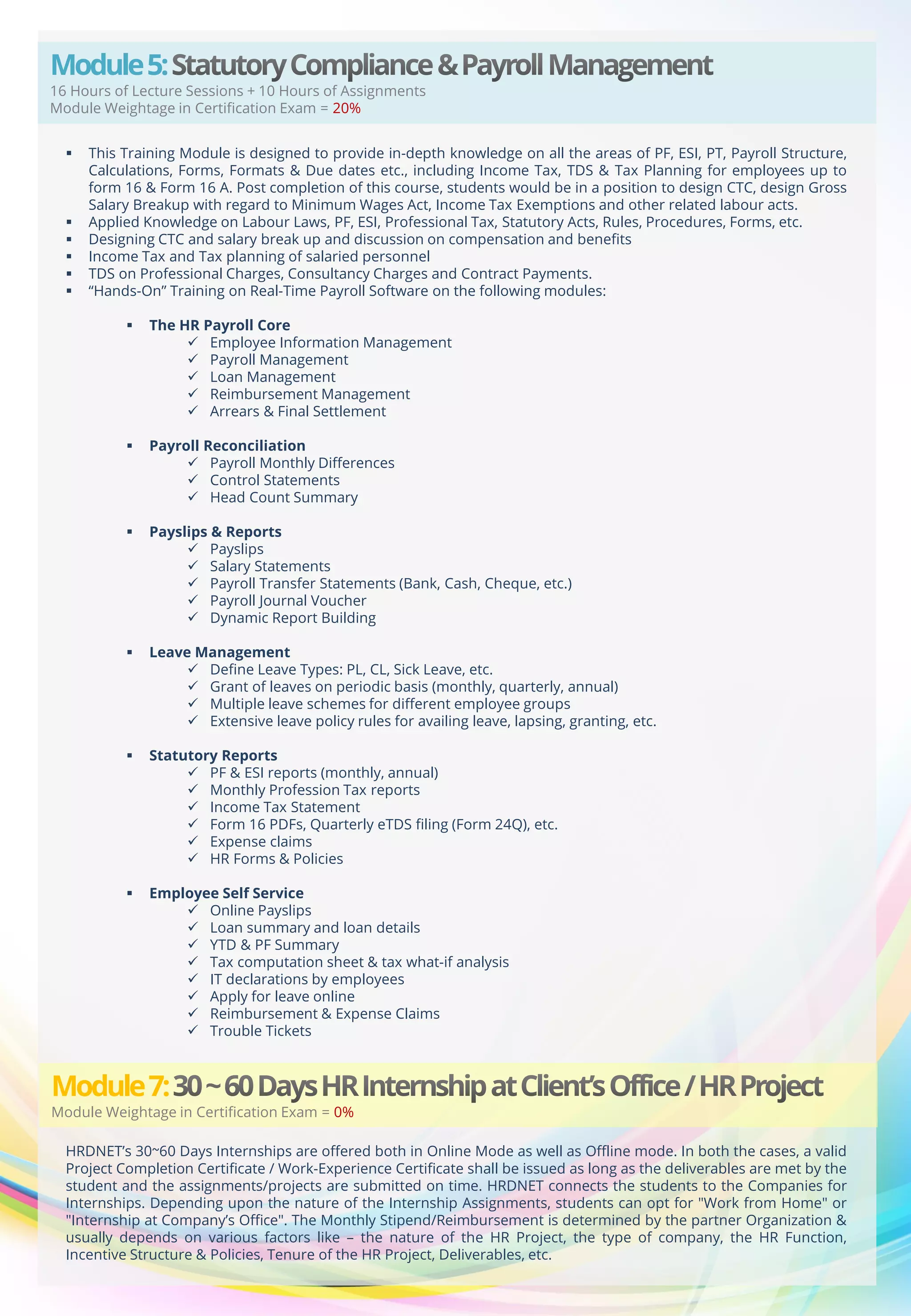 Module 5:

16 Hours of Lecture Sessions + 10 Hours of Assignments
Module Weightage in Certification Exam = 20%








This Training Module is designed to provide in-depth knowledge on all the areas of PF, ESI, PT, Payroll Structure,
Calculations, Forms, Formats & Due dates etc., including Income Tax, TDS & Tax Planning for employees up to
form 16 & Form 16 A. Post completion of this course, students would be in a position to design CTC, design Gross
Salary Breakup with regard to Minimum Wages Act, Income Tax Exemptions and other related labour acts.
Applied Knowledge on Labour Laws, PF, ESI, Professional Tax, Statutory Acts, Rules, Procedures, Forms, etc.
Designing CTC and salary break up and discussion on compensation and benefits
Income Tax and Tax planning of salaried personnel
TDS on Professional Charges, Consultancy Charges and Contract Payments.
“Hands-On” Training on Real-Time Payroll Software on the following modules:


The HR Payroll Core
 Employee Information Management
 Payroll Management
 Loan Management
 Reimbursement Management
 Arrears & Final Settlement



Payroll Reconciliation
 Payroll Monthly Differences
 Control Statements
 Head Count Summary



Payslips & Reports
 Payslips
 Salary Statements
 Payroll Transfer Statements (Bank, Cash, Cheque, etc.)
 Payroll Journal Voucher
 Dynamic Report Building



Leave Management
 Define Leave Types: PL, CL, Sick Leave, etc.
 Grant of leaves on periodic basis (monthly, quarterly, annual)
 Multiple leave schemes for different employee groups
 Extensive leave policy rules for availing leave, lapsing, granting, etc.



Statutory Reports
 PF & ESI reports (monthly, annual)
 Monthly Profession Tax reports
 Income Tax Statement
 Form 16 PDFs, Quarterly eTDS filing (Form 24Q), etc.
 Expense claims
 HR Forms & Policies



Employee Self Service
 Online Payslips
 Loan summary and loan details
 YTD & PF Summary
 Tax computation sheet & tax what-if analysis
 IT declarations by employees
 Apply for leave online
 Reimbursement & Expense Claims
 Trouble Tickets

Module 7:

Module Weightage in Certification Exam = 0%
HRDNET’s 30~60 Days Internships are offered both in Online Mode as well as Offline mode. In both the cases, a valid
Project Completion Certificate / Work-Experience Certificate shall be issued as long as the deliverables are met by the
student and the assignments/projects are submitted on time. HRDNET connects the students to the Companies for
Internships. Depending upon the nature of the Internship Assignments, students can opt for "Work from Home" or
"Internship at Company’s Office". The Monthly Stipend/Reimbursement is determined by the partner Organization &
usually depends on various factors like – the nature of the HR Project, the type of company, the HR Function,
Incentive Structure & Policies, Tenure of the HR Project, Deliverables, etc.

 