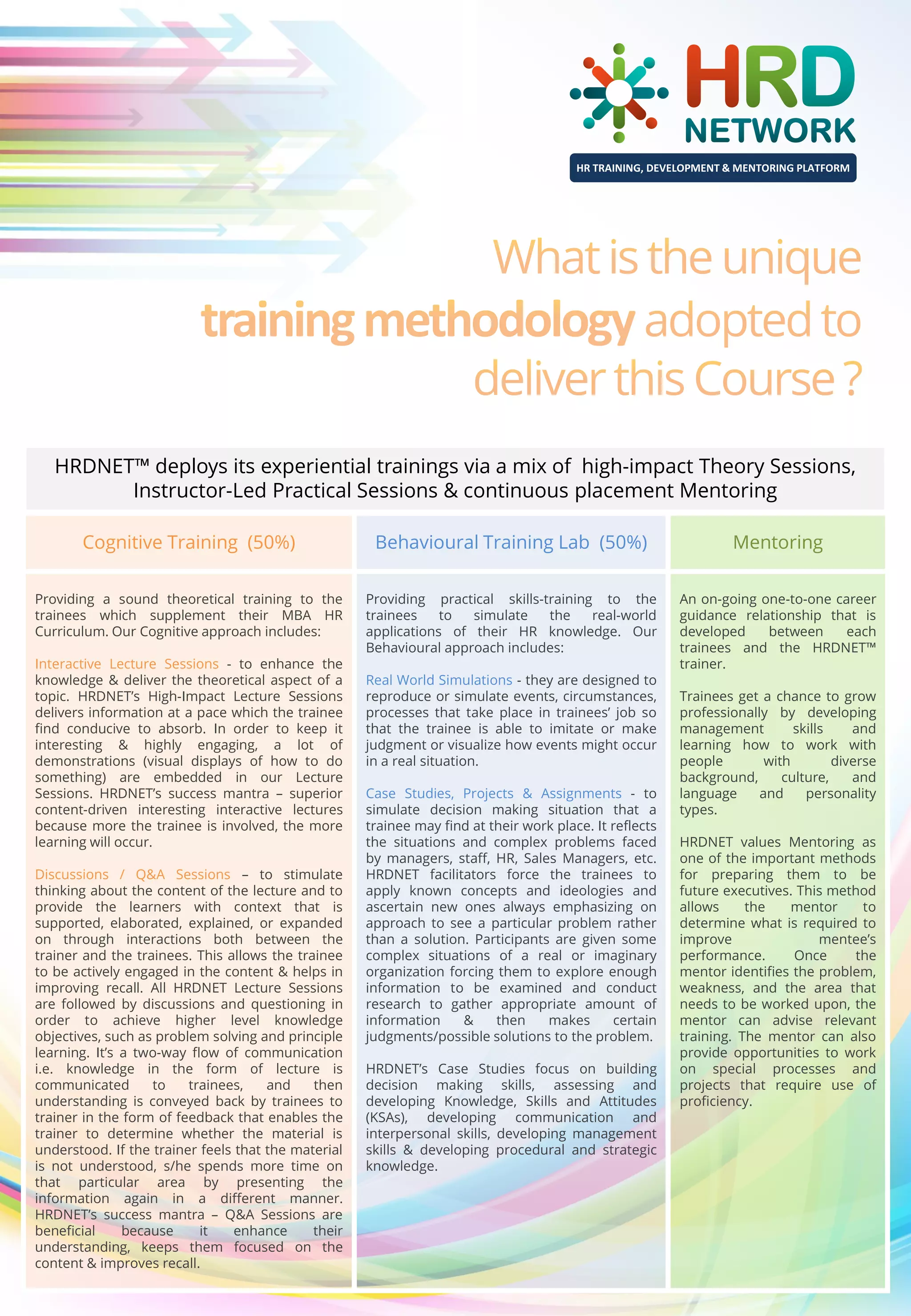 HR TRAINING, DEVELOPMENT & MENTORING PLATFORM

HRDNET™ deploys its experiential trainings via a mix of high-impact Theory Sessions,
Instructor-Led Practical Sessions & continuous placement Mentoring
Cognitive Training (50%)

Behavioural Training Lab (50%)

Mentoring

Providing a sound theoretical training to the
trainees which supplement their MBA HR
Curriculum. Our Cognitive approach includes:

Providing practical skills-training to the
trainees
to
simulate
the
real-world
applications of their HR knowledge. Our
Behavioural approach includes:

An on-going one-to-one career
guidance relationship that is
developed
between
each
trainees and the HRDNET™
trainer.

Interactive Lecture Sessions - to enhance the
knowledge & deliver the theoretical aspect of a
topic. HRDNET’s High-Impact Lecture Sessions
delivers information at a pace which the trainee
find conducive to absorb. In order to keep it
interesting & highly engaging, a lot of
demonstrations (visual displays of how to do
something) are embedded in our Lecture
Sessions. HRDNET’s success mantra – superior
content-driven interesting interactive lectures
because more the trainee is involved, the more
learning will occur.
Discussions / Q&A Sessions – to stimulate
thinking about the content of the lecture and to
provide the learners with context that is
supported, elaborated, explained, or expanded
on through interactions both between the
trainer and the trainees. This allows the trainee
to be actively engaged in the content & helps in
improving recall. All HRDNET Lecture Sessions
are followed by discussions and questioning in
order to achieve higher level knowledge
objectives, such as problem solving and principle
learning. It’s a two-way flow of communication
i.e. knowledge in the form of lecture is
communicated
to
trainees,
and
then
understanding is conveyed back by trainees to
trainer in the form of feedback that enables the
trainer to determine whether the material is
understood. If the trainer feels that the material
is not understood, s/he spends more time on
that particular area by presenting the
information again in a different manner.
HRDNET’s success mantra – Q&A Sessions are
beneficial
because
it
enhance
their
understanding, keeps them focused on the
content & improves recall.

Real World Simulations - they are designed to
reproduce or simulate events, circumstances,
processes that take place in trainees’ job so
that the trainee is able to imitate or make
judgment or visualize how events might occur
in a real situation.
Case Studies, Projects & Assignments - to
simulate decision making situation that a
trainee may find at their work place. It reflects
the situations and complex problems faced
by managers, staff, HR, Sales Managers, etc.
HRDNET facilitators force the trainees to
apply known concepts and ideologies and
ascertain new ones always emphasizing on
approach to see a particular problem rather
than a solution. Participants are given some
complex situations of a real or imaginary
organization forcing them to explore enough
information to be examined and conduct
research to gather appropriate amount of
information
&
then
makes
certain
judgments/possible solutions to the problem.
HRDNET’s Case Studies focus on building
decision making skills, assessing and
developing Knowledge, Skills and Attitudes
(KSAs), developing communication and
interpersonal skills, developing management
skills & developing procedural and strategic
knowledge.

Trainees get a chance to grow
professionally by developing
management
skills
and
learning how to work with
people
with
diverse
background,
culture,
and
language
and
personality
types.
HRDNET values Mentoring as
one of the important methods
for preparing them to be
future executives. This method
allows
the
mentor
to
determine what is required to
improve
mentee’s
performance.
Once
the
mentor identifies the problem,
weakness, and the area that
needs to be worked upon, the
mentor can advise relevant
training. The mentor can also
provide opportunities to work
on special processes and
projects that require use of
proficiency.

 