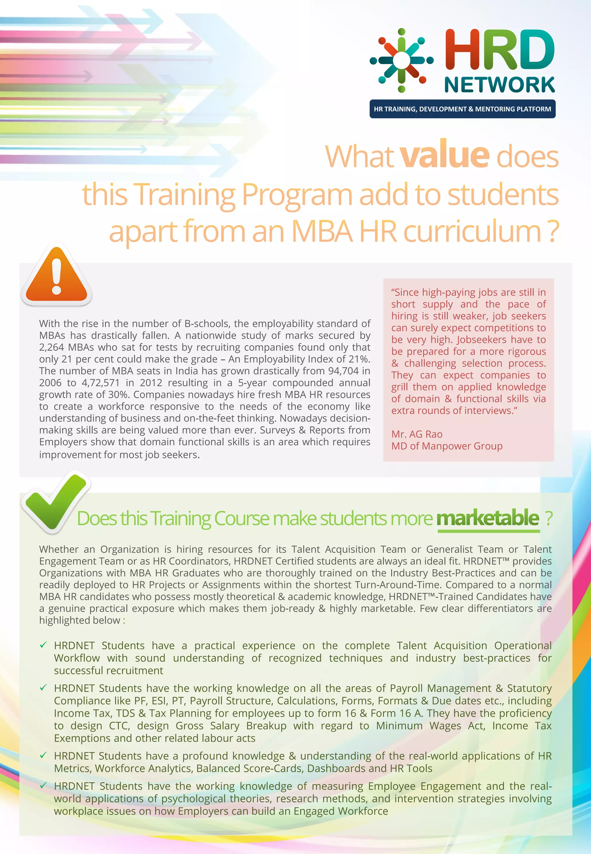 HR TRAINING, DEVELOPMENT & MENTORING PLATFORM

With the rise in the number of B-schools, the employability standard of
MBAs has drastically fallen. A nationwide study of marks secured by
2,264 MBAs who sat for tests by recruiting companies found only that
only 21 per cent could make the grade – An Employability Index of 21%.
The number of MBA seats in India has grown drastically from 94,704 in
2006 to 4,72,571 in 2012 resulting in a 5-year compounded annual
growth rate of 30%. Companies nowadays hire fresh MBA HR resources
to create a workforce responsive to the needs of the economy like
understanding of business and on-the-feet thinking. Nowadays decisionmaking skills are being valued more than ever. Surveys & Reports from
Employers show that domain functional skills is an area which requires
improvement for most job seekers.

“Since high-paying jobs are still in
short supply and the pace of
hiring is still weaker, job seekers
can surely expect competitions to
be very high. Jobseekers have to
be prepared for a more rigorous
& challenging selection process.
They can expect companies to
grill them on applied knowledge
of domain & functional skills via
extra rounds of interviews.”
Mr. AG Rao
MD of Manpower Group

Does this Training Course make students more

?

Whether an Organization is hiring resources for its Talent Acquisition Team or Generalist Team or Talent
Engagement Team or as HR Coordinators, HRDNET Certified students are always an ideal fit. HRDNET™ provides
Organizations with MBA HR Graduates who are thoroughly trained on the Industry Best-Practices and can be
readily deployed to HR Projects or Assignments within the shortest Turn-Around-Time. Compared to a normal
MBA HR candidates who possess mostly theoretical & academic knowledge, HRDNET™-Trained Candidates have
a genuine practical exposure which makes them job-ready & highly marketable. Few clear differentiators are
highlighted below :

 HRDNET Students have a practical experience on the complete Talent Acquisition Operational
Workflow with sound understanding of recognized techniques and industry best-practices for
successful recruitment
 HRDNET Students have the working knowledge on all the areas of Payroll Management & Statutory
Compliance like PF, ESI, PT, Payroll Structure, Calculations, Forms, Formats & Due dates etc., including
Income Tax, TDS & Tax Planning for employees up to form 16 & Form 16 A. They have the proficiency
to design CTC, design Gross Salary Breakup with regard to Minimum Wages Act, Income Tax
Exemptions and other related labour acts
 HRDNET Students have a profound knowledge & understanding of the real-world applications of HR
Metrics, Workforce Analytics, Balanced Score-Cards, Dashboards and HR Tools
 HRDNET Students have the working knowledge of measuring Employee Engagement and the realworld applications of psychological theories, research methods, and intervention strategies involving
workplace issues on how Employers can build an Engaged Workforce

 
