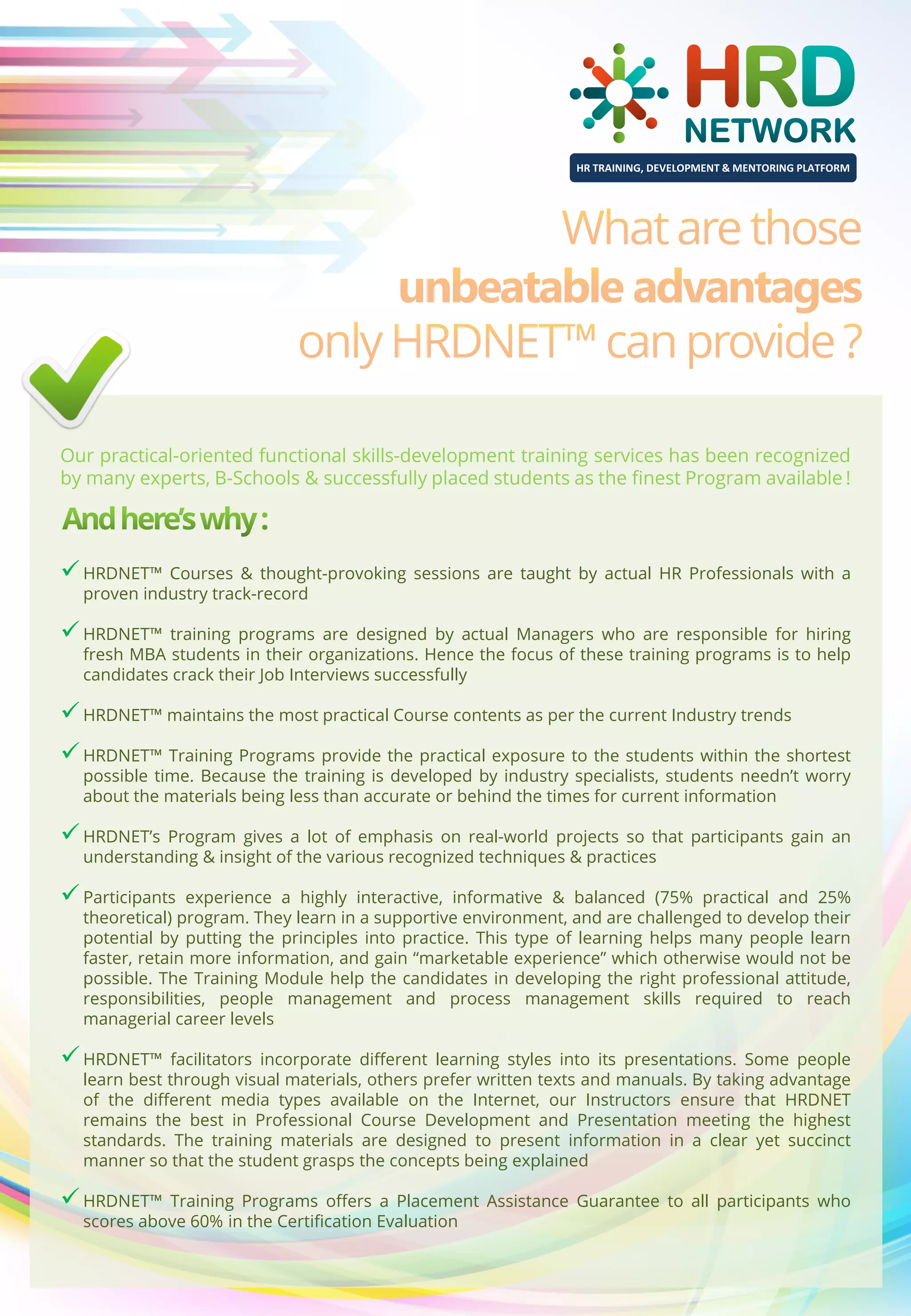 HR TRAINING, DEVELOPMENT & MENTORING PLATFORM

Our practical-oriented functional skills-development training services has been recognized
by many experts, B-Schools & successfully placed students as the finest Program available !

 HRDNET™ Courses & thought-provoking sessions are taught by actual HR Professionals with a
proven industry track-record

 HRDNET™

training programs are designed by actual Managers who are responsible for hiring
fresh MBA students in their organizations. Hence the focus of these training programs is to help
candidates crack their Job Interviews successfully

 HRDNET™ maintains the most practical Course contents as per the current Industry trends
 HRDNET™ Training Programs provide the practical exposure to the students within the shortest
possible time. Because the training is developed by industry specialists, students needn’t worry
about the materials being less than accurate or behind the times for current information

 HRDNET’s Program gives a lot of emphasis

on real-world projects so that participants gain an
understanding & insight of the various recognized techniques & practices

 Participants

experience a highly interactive, informative & balanced (75% practical and 25%
theoretical) program. They learn in a supportive environment, and are challenged to develop their
potential by putting the principles into practice. This type of learning helps many people learn
faster, retain more information, and gain “marketable experience” which otherwise would not be
possible. The Training Module help the candidates in developing the right professional attitude,
responsibilities, people management and process management skills required to reach
managerial career levels

 HRDNET™

facilitators incorporate different learning styles into its presentations. Some people
learn best through visual materials, others prefer written texts and manuals. By taking advantage
of the different media types available on the Internet, our Instructors ensure that HRDNET
remains the best in Professional Course Development and Presentation meeting the highest
standards. The training materials are designed to present information in a clear yet succinct
manner so that the student grasps the concepts being explained

 HRDNET™

Training Programs offers a Placement Assistance Guarantee to all participants who
scores above 60% in the Certification Evaluation

 