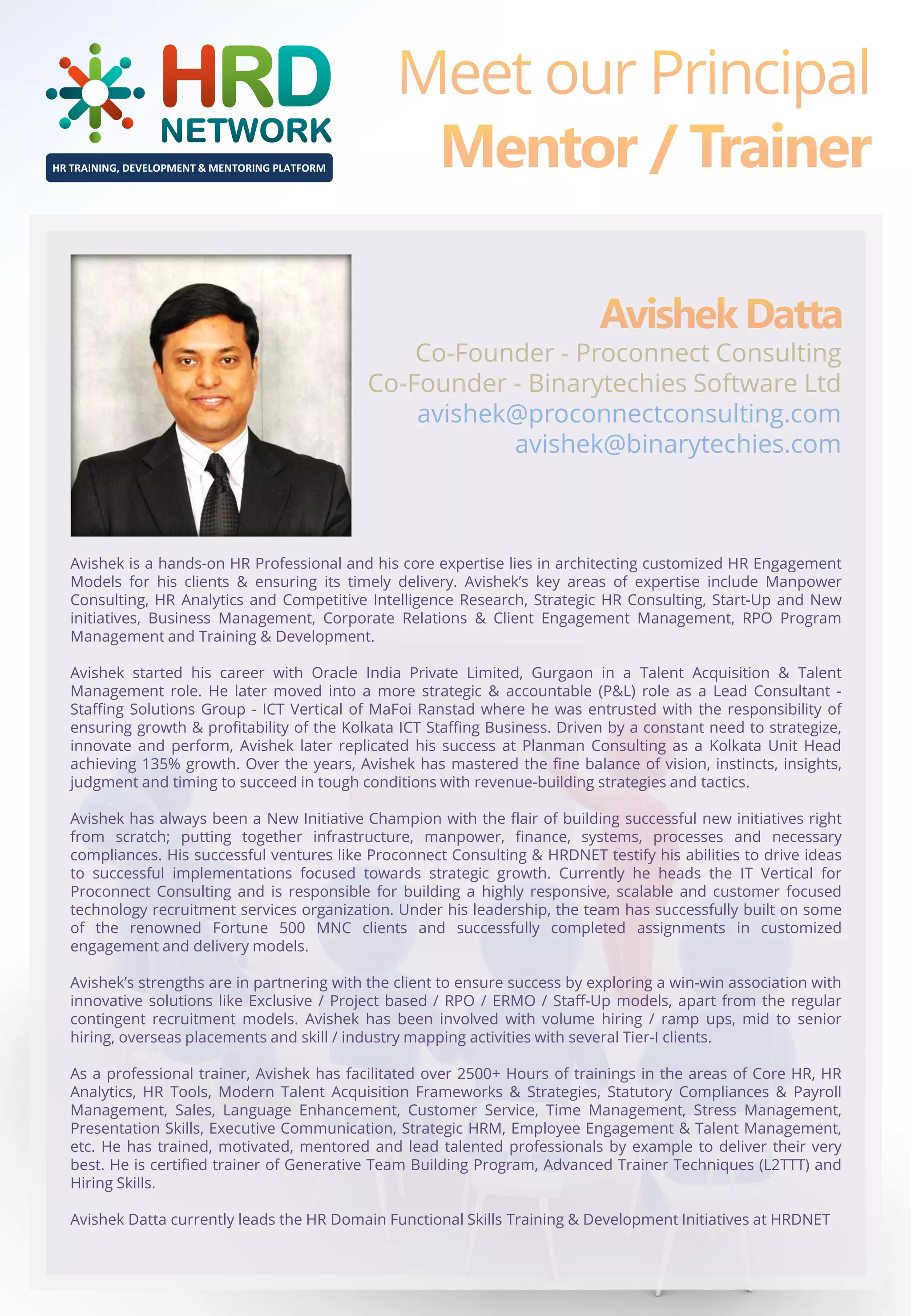 HR TRAINING, DEVELOPMENT & MENTORING PLATFORM

Co-Founder - Proconnect Consulting
Co-Founder - Binarytechies Software Ltd
avishek@proconnectconsulting.com
avishek@binarytechies.com

Avishek is a hands-on HR Professional and his core expertise lies in architecting customized HR Engagement
Models for his clients & ensuring its timely delivery. Avishek’s key areas of expertise include Manpower
Consulting, HR Analytics and Competitive Intelligence Research, Strategic HR Consulting, Start-Up and New
initiatives, Business Management, Corporate Relations & Client Engagement Management, RPO Program
Management and Training & Development.
Avishek started his career with Oracle India Private Limited, Gurgaon in a Talent Acquisition & Talent
Management role. He later moved into a more strategic & accountable (P&L) role as a Lead Consultant Staffing Solutions Group - ICT Vertical of MaFoi Ranstad where he was entrusted with the responsibility of
ensuring growth & profitability of the Kolkata ICT Staffing Business. Driven by a constant need to strategize,
innovate and perform, Avishek later replicated his success at Planman Consulting as a Kolkata Unit Head
achieving 135% growth. Over the years, Avishek has mastered the fine balance of vision, instincts, insights,
judgment and timing to succeed in tough conditions with revenue-building strategies and tactics.
Avishek has always been a New Initiative Champion with the flair of building successful new initiatives right
from scratch; putting together infrastructure, manpower, finance, systems, processes and necessary
compliances. His successful ventures like Proconnect Consulting & HRDNET testify his abilities to drive ideas
to successful implementations focused towards strategic growth. Currently he heads the IT Vertical for
Proconnect Consulting and is responsible for building a highly responsive, scalable and customer focused
technology recruitment services organization. Under his leadership, the team has successfully built on some
of the renowned Fortune 500 MNC clients and successfully completed assignments in customized
engagement and delivery models.
Avishek’s strengths are in partnering with the client to ensure success by exploring a win-win association with
innovative solutions like Exclusive / Project based / RPO / ERMO / Staff-Up models, apart from the regular
contingent recruitment models. Avishek has been involved with volume hiring / ramp ups, mid to senior
hiring, overseas placements and skill / industry mapping activities with several Tier-I clients.
As a professional trainer, Avishek has facilitated over 2500+ Hours of trainings in the areas of Core HR, HR
Analytics, HR Tools, Modern Talent Acquisition Frameworks & Strategies, Statutory Compliances & Payroll
Management, Sales, Language Enhancement, Customer Service, Time Management, Stress Management,
Presentation Skills, Executive Communication, Strategic HRM, Employee Engagement & Talent Management,
etc. He has trained, motivated, mentored and lead talented professionals by example to deliver their very
best. He is certified trainer of Generative Team Building Program, Advanced Trainer Techniques (L2TTT) and
Hiring Skills.
Avishek Datta currently leads the HR Domain Functional Skills Training & Development Initiatives at HRDNET

 