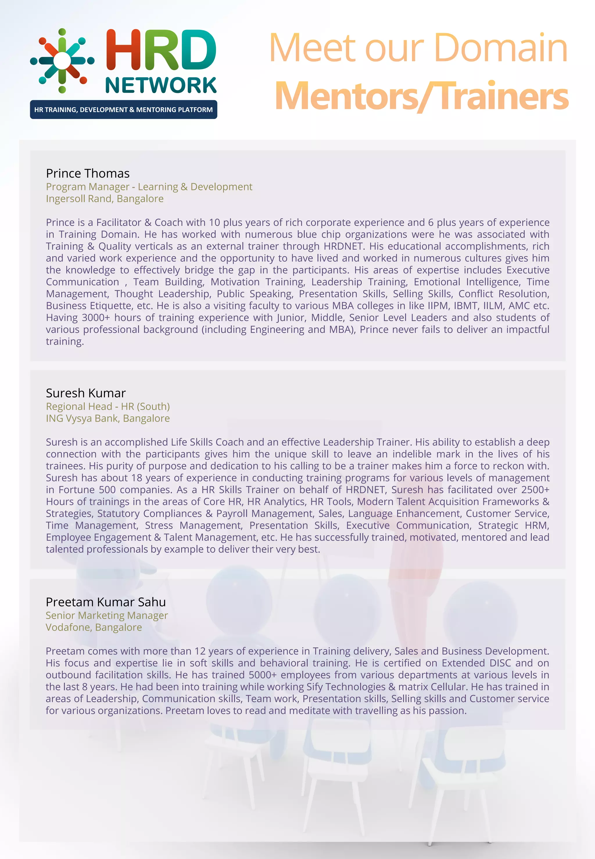HR TRAINING, DEVELOPMENT & MENTORING PLATFORM

Prince Thomas

Program Manager - Learning & Development
Ingersoll Rand, Bangalore
Prince is a Facilitator & Coach with 10 plus years of rich corporate experience and 6 plus years of experience
in Training Domain. He has worked with numerous blue chip organizations were he was associated with
Training & Quality verticals as an external trainer through HRDNET. His educational accomplishments, rich
and varied work experience and the opportunity to have lived and worked in numerous cultures gives him
the knowledge to effectively bridge the gap in the participants. His areas of expertise includes Executive
Communication , Team Building, Motivation Training, Leadership Training, Emotional Intelligence, Time
Management, Thought Leadership, Public Speaking, Presentation Skills, Selling Skills, Conflict Resolution,
Business Etiquette, etc. He is also a visiting faculty to various MBA colleges in like IIPM, IBMT, IILM, AMC etc.
Having 3000+ hours of training experience with Junior, Middle, Senior Level Leaders and also students of
various professional background (including Engineering and MBA), Prince never fails to deliver an impactful
training.

Suresh Kumar

Regional Head - HR (South)
ING Vysya Bank, Bangalore
Suresh is an accomplished Life Skills Coach and an effective Leadership Trainer. His ability to establish a deep
connection with the participants gives him the unique skill to leave an indelible mark in the lives of his
trainees. His purity of purpose and dedication to his calling to be a trainer makes him a force to reckon with.
Suresh has about 18 years of experience in conducting training programs for various levels of management
in Fortune 500 companies. As a HR Skills Trainer on behalf of HRDNET, Suresh has facilitated over 2500+
Hours of trainings in the areas of Core HR, HR Analytics, HR Tools, Modern Talent Acquisition Frameworks &
Strategies, Statutory Compliances & Payroll Management, Sales, Language Enhancement, Customer Service,
Time Management, Stress Management, Presentation Skills, Executive Communication, Strategic HRM,
Employee Engagement & Talent Management, etc. He has successfully trained, motivated, mentored and lead
talented professionals by example to deliver their very best.

Preetam Kumar Sahu

Senior Marketing Manager
Vodafone, Bangalore
Preetam comes with more than 12 years of experience in Training delivery, Sales and Business Development.
His focus and expertise lie in soft skills and behavioral training. He is certified on Extended DISC and on
outbound facilitation skills. He has trained 5000+ employees from various departments at various levels in
the last 8 years. He had been into training while working Sify Technologies & matrix Cellular. He has trained in
areas of Leadership, Communication skills, Team work, Presentation skills, Selling skills and Customer service
for various organizations. Preetam loves to read and meditate with travelling as his passion.

 