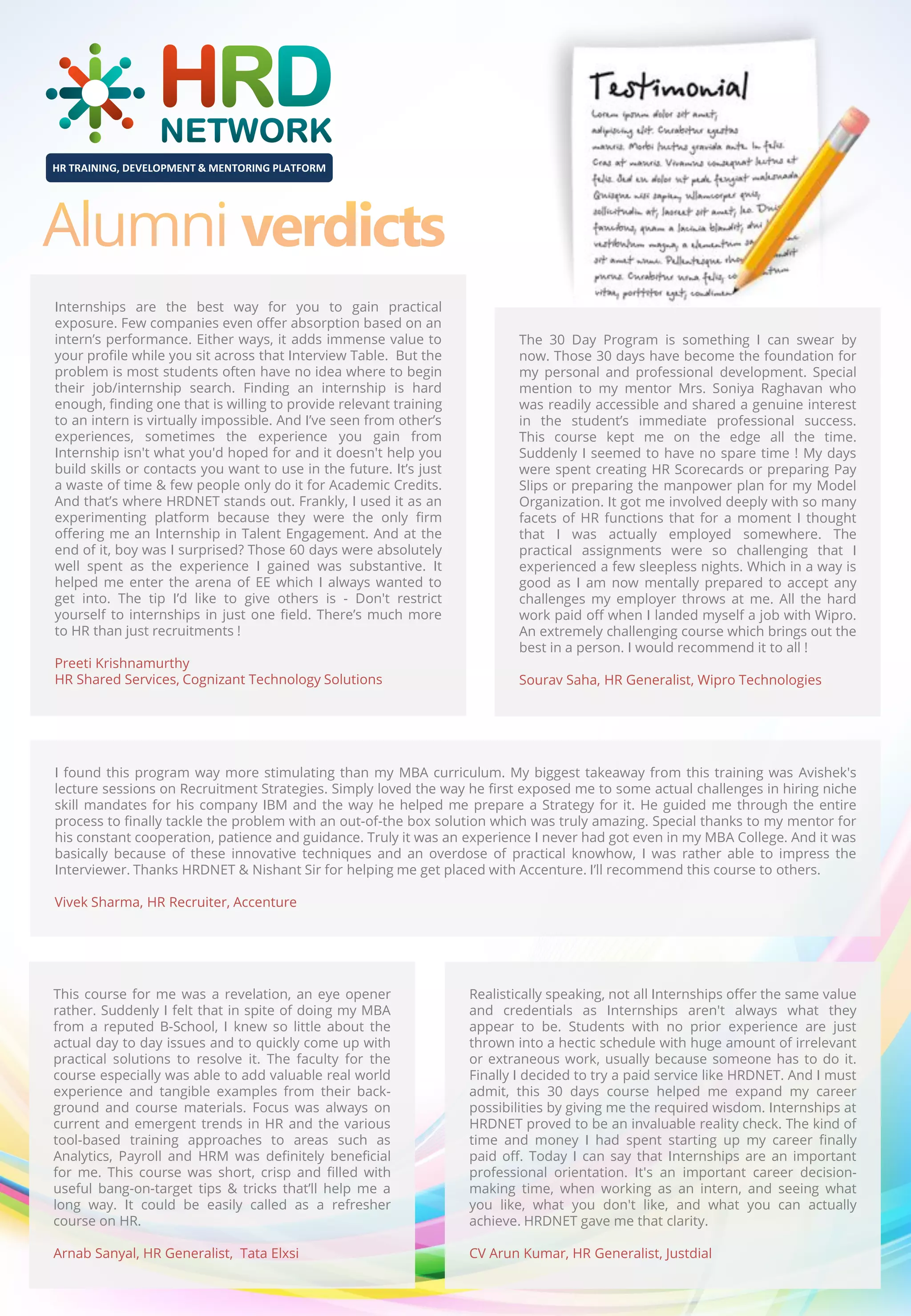 HR TRAINING, DEVELOPMENT & MENTORING PLATFORM

Internships are the best way for you to gain practical
exposure. Few companies even offer absorption based on an
intern’s performance. Either ways, it adds immense value to
your profile while you sit across that Interview Table. But the
problem is most students often have no idea where to begin
their job/internship search. Finding an internship is hard
enough, finding one that is willing to provide relevant training
to an intern is virtually impossible. And I’ve seen from other’s
experiences, sometimes the experience you gain from
Internship isn't what you'd hoped for and it doesn't help you
build skills or contacts you want to use in the future. It’s just
a waste of time & few people only do it for Academic Credits.
And that’s where HRDNET stands out. Frankly, I used it as an
experimenting platform because they were the only firm
offering me an Internship in Talent Engagement. And at the
end of it, boy was I surprised? Those 60 days were absolutely
well spent as the experience I gained was substantive. It
helped me enter the arena of EE which I always wanted to
get into. The tip I’d like to give others is - Don't restrict
yourself to internships in just one field. There’s much more
to HR than just recruitments !
Preeti Krishnamurthy
HR Shared Services, Cognizant Technology Solutions

The 30 Day Program is something I can swear by
now. Those 30 days have become the foundation for
my personal and professional development. Special
mention to my mentor Mrs. Soniya Raghavan who
was readily accessible and shared a genuine interest
in the student’s immediate professional success.
This course kept me on the edge all the time.
Suddenly I seemed to have no spare time ! My days
were spent creating HR Scorecards or preparing Pay
Slips or preparing the manpower plan for my Model
Organization. It got me involved deeply with so many
facets of HR functions that for a moment I thought
that I was actually employed somewhere. The
practical assignments were so challenging that I
experienced a few sleepless nights. Which in a way is
good as I am now mentally prepared to accept any
challenges my employer throws at me. All the hard
work paid off when I landed myself a job with Wipro.
An extremely challenging course which brings out the
best in a person. I would recommend it to all !
Sourav Saha, HR Generalist, Wipro Technologies

I found this program way more stimulating than my MBA curriculum. My biggest takeaway from this training was Avishek's
lecture sessions on Recruitment Strategies. Simply loved the way he first exposed me to some actual challenges in hiring niche
skill mandates for his company IBM and the way he helped me prepare a Strategy for it. He guided me through the entire
process to finally tackle the problem with an out-of-the box solution which was truly amazing. Special thanks to my mentor for
his constant cooperation, patience and guidance. Truly it was an experience I never had got even in my MBA College. And it was
basically because of these innovative techniques and an overdose of practical knowhow, I was rather able to impress the
Interviewer. Thanks HRDNET & Nishant Sir for helping me get placed with Accenture. I’ll recommend this course to others.
Vivek Sharma, HR Recruiter, Accenture

This course for me was a revelation, an eye opener
rather. Suddenly I felt that in spite of doing my MBA
from a reputed B-School, I knew so little about the
actual day to day issues and to quickly come up with
practical solutions to resolve it. The faculty for the
course especially was able to add valuable real world
experience and tangible examples from their background and course materials. Focus was always on
current and emergent trends in HR and the various
tool-based training approaches to areas such as
Analytics, Payroll and HRM was definitely beneficial
for me. This course was short, crisp and filled with
useful bang-on-target tips & tricks that’ll help me a
long way. It could be easily called as a refresher
course on HR.

Realistically speaking, not all Internships offer the same value
and credentials as Internships aren't always what they
appear to be. Students with no prior experience are just
thrown into a hectic schedule with huge amount of irrelevant
or extraneous work, usually because someone has to do it.
Finally I decided to try a paid service like HRDNET. And I must
admit, this 30 days course helped me expand my career
possibilities by giving me the required wisdom. Internships at
HRDNET proved to be an invaluable reality check. The kind of
time and money I had spent starting up my career finally
paid off. Today I can say that Internships are an important
professional orientation. It's an important career decisionmaking time, when working as an intern, and seeing what
you like, what you don't like, and what you can actually
achieve. HRDNET gave me that clarity.

Arnab Sanyal, HR Generalist, Tata Elxsi

CV Arun Kumar, HR Generalist, Justdial

 