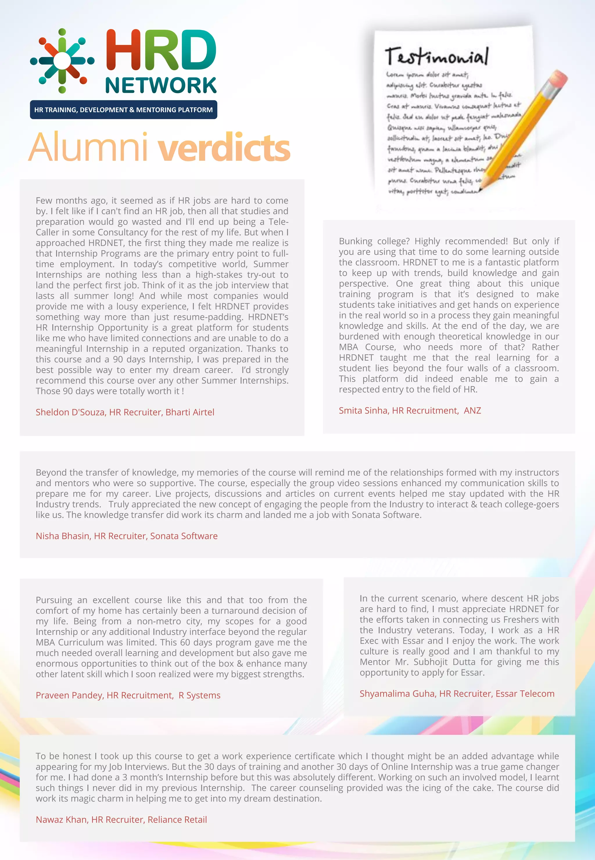 HR TRAINING, DEVELOPMENT & MENTORING PLATFORM

Few months ago, it seemed as if HR jobs are hard to come
by. I felt like if I can't find an HR job, then all that studies and
preparation would go wasted and I'll end up being a TeleCaller in some Consultancy for the rest of my life. But when I
approached HRDNET, the first thing they made me realize is
that Internship Programs are the primary entry point to fulltime employment. In today’s competitive world, Summer
Internships are nothing less than a high-stakes try-out to
land the perfect first job. Think of it as the job interview that
lasts all summer long! And while most companies would
provide me with a lousy experience, I felt HRDNET provides
something way more than just resume-padding. HRDNET’s
HR Internship Opportunity is a great platform for students
like me who have limited connections and are unable to do a
meaningful Internship in a reputed organization. Thanks to
this course and a 90 days Internship, I was prepared in the
best possible way to enter my dream career. I’d strongly
recommend this course over any other Summer Internships.
Those 90 days were totally worth it !

Bunking college? Highly recommended! But only if
you are using that time to do some learning outside
the classroom. HRDNET to me is a fantastic platform
to keep up with trends, build knowledge and gain
perspective. One great thing about this unique
training program is that it’s designed to make
students take initiatives and get hands on experience
in the real world so in a process they gain meaningful
knowledge and skills. At the end of the day, we are
burdened with enough theoretical knowledge in our
MBA Course, who needs more of that? Rather
HRDNET taught me that the real learning for a
student lies beyond the four walls of a classroom.
This platform did indeed enable me to gain a
respected entry to the field of HR.

Sheldon D'Souza, HR Recruiter, Bharti Airtel

Smita Sinha, HR Recruitment, ANZ

Beyond the transfer of knowledge, my memories of the course will remind me of the relationships formed with my instructors
and mentors who were so supportive. The course, especially the group video sessions enhanced my communication skills to
prepare me for my career. Live projects, discussions and articles on current events helped me stay updated with the HR
Industry trends. Truly appreciated the new concept of engaging the people from the Industry to interact & teach college-goers
like us. The knowledge transfer did work its charm and landed me a job with Sonata Software.
Nisha Bhasin, HR Recruiter, Sonata Software

Pursuing an excellent course like this and that too from the
comfort of my home has certainly been a turnaround decision of
my life. Being from a non-metro city, my scopes for a good
Internship or any additional Industry interface beyond the regular
MBA Curriculum was limited. This 60 days program gave me the
much needed overall learning and development but also gave me
enormous opportunities to think out of the box & enhance many
other latent skill which I soon realized were my biggest strengths.

In the current scenario, where descent HR jobs
are hard to find, I must appreciate HRDNET for
the efforts taken in connecting us Freshers with
the Industry veterans. Today, I work as a HR
Exec with Essar and I enjoy the work. The work
culture is really good and I am thankful to my
Mentor Mr. Subhojit Dutta for giving me this
opportunity to apply for Essar.

Praveen Pandey, HR Recruitment, R Systems

Shyamalima Guha, HR Recruiter, Essar Telecom

To be honest I took up this course to get a work experience certificate which I thought might be an added advantage while
appearing for my Job Interviews. But the 30 days of training and another 30 days of Online Internship was a true game changer
for me. I had done a 3 month’s Internship before but this was absolutely different. Working on such an involved model, I learnt
such things I never did in my previous Internship. The career counseling provided was the icing of the cake. The course did
work its magic charm in helping me to get into my dream destination.
Nawaz Khan, HR Recruiter, Reliance Retail

 