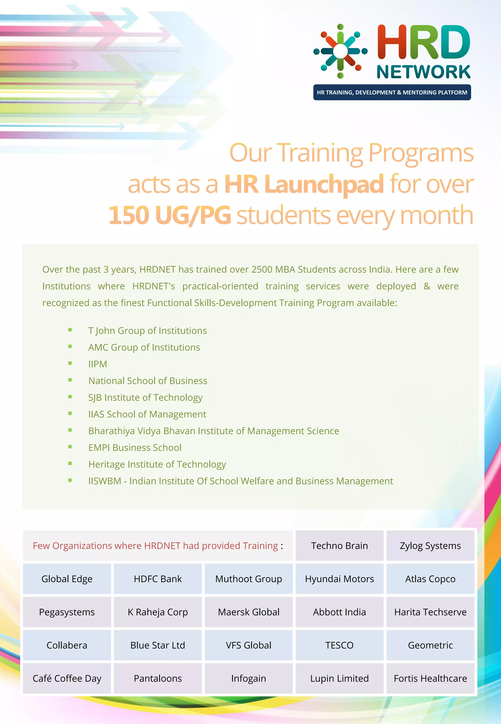 HR TRAINING, DEVELOPMENT & MENTORING PLATFORM

Over the past 3 years, HRDNET has trained over 2500 MBA Students across India. Here are a few
Institutions where HRDNET's practical-oriented training services were deployed & were
recognized as the finest Functional Skills-Development Training Program available:












T John Group of Institutions
AMC Group of Institutions
IIPM
National School of Business
SJB Institute of Technology
IIAS School of Management
Bharathiya Vidya Bhavan Institute of Management Science
EMPI Business School
Heritage Institute of Technology
IISWBM - Indian Institute Of School Welfare and Business Management

Few Organizations where HRDNET had provided Training :

Techno Brain

Zylog Systems

Global Edge

HDFC Bank

Muthoot Group

Hyundai Motors

Atlas Copco

Pegasystems

K Raheja Corp

Maersk Global

Abbott India

Harita Techserve

Collabera

Blue Star Ltd

VFS Global

TESCO

Geometric

Café Coffee Day

Pantaloons

Infogain

Lupin Limited

Fortis Healthcare

 