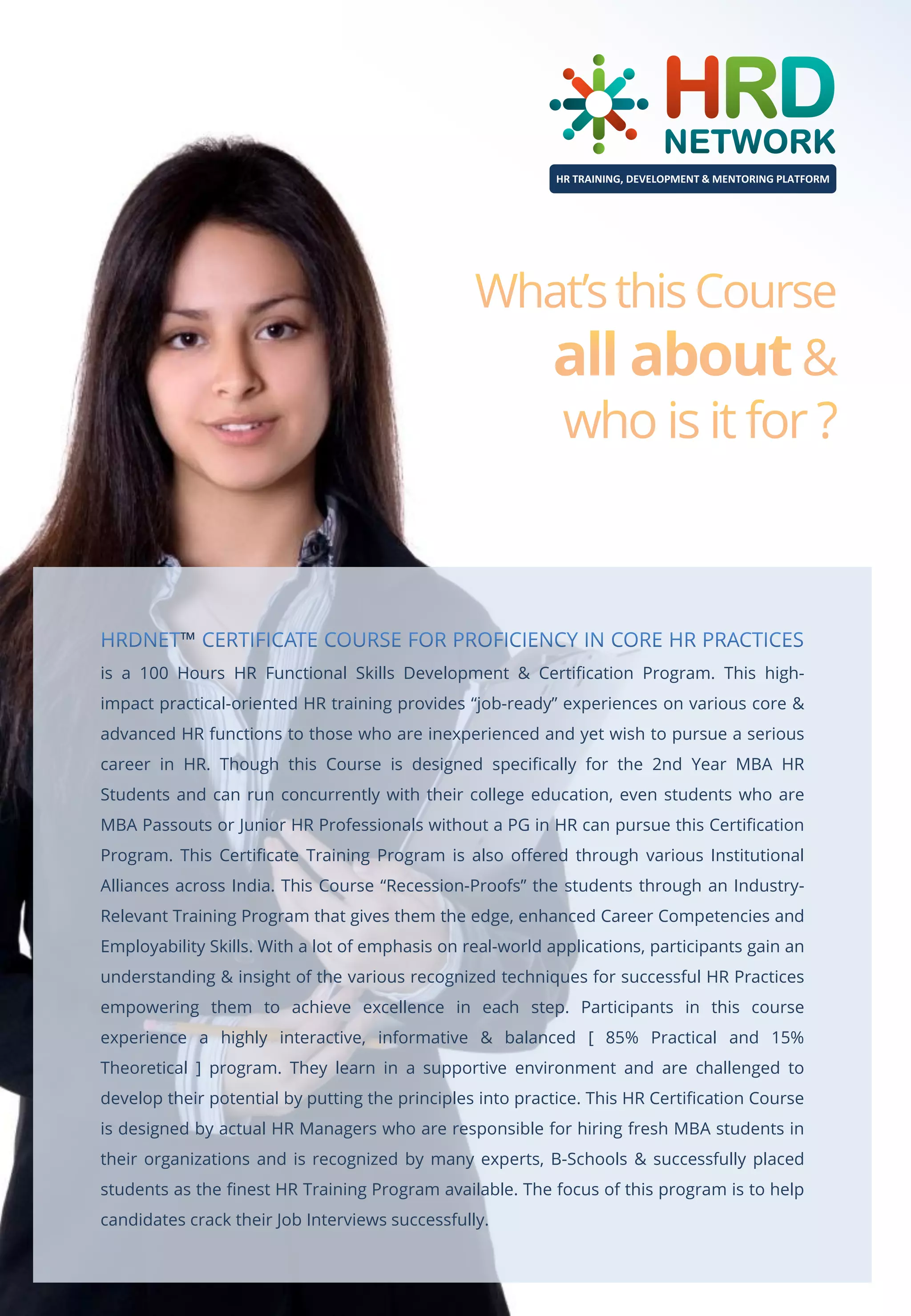 HR TRAINING, DEVELOPMENT & MENTORING PLATFORM

™
is a 100 Hours HR Functional Skills Development & Certification Program. This highimpact practical-oriented HR training provides “job-ready” experiences on various core &
advanced HR functions to those who are inexperienced and yet wish to pursue a serious
career in HR. Though this Course is designed specifically for the 2nd Year MBA HR
Students and can run concurrently with their college education, even students who are
MBA Passouts or Junior HR Professionals without a PG in HR can pursue this Certification
Program. This Certificate Training Program is also offered through various Institutional
Alliances across India. This Course “Recession-Proofs” the students through an IndustryRelevant Training Program that gives them the edge, enhanced Career Competencies and
Employability Skills. With a lot of emphasis on real-world applications, participants gain an
understanding & insight of the various recognized techniques for successful HR Practices
empowering them to achieve excellence in each step. Participants in this course
experience a highly interactive, informative & balanced [ 85% Practical and 15%
Theoretical ] program. They learn in a supportive environment and are challenged to
develop their potential by putting the principles into practice. This HR Certification Course
is designed by actual HR Managers who are responsible for hiring fresh MBA students in
their organizations and is recognized by many experts, B-Schools & successfully placed
students as the finest HR Training Program available. The focus of this program is to help
candidates crack their Job Interviews successfully.

 