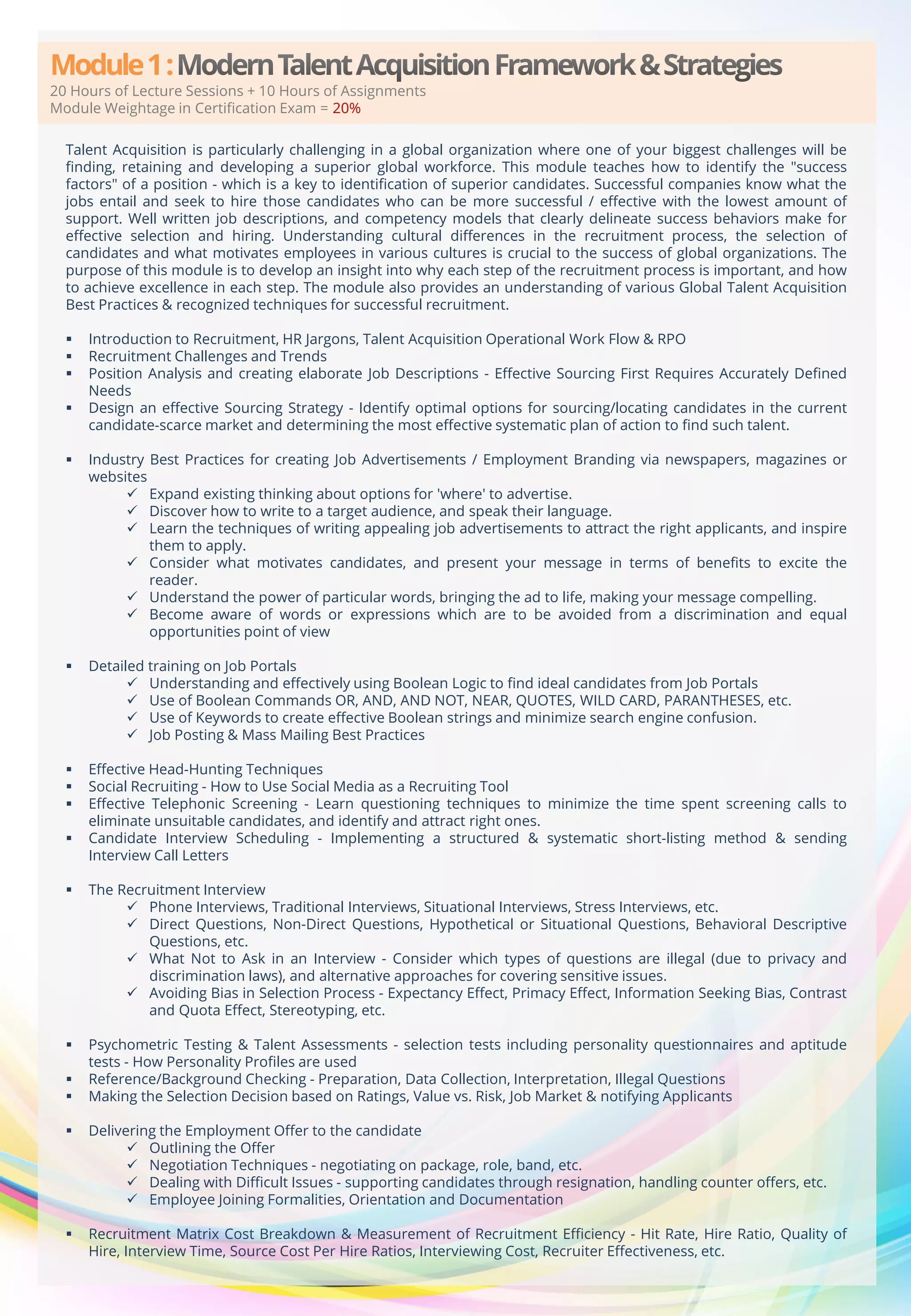 Module 1 :

20 Hours of Lecture Sessions + 10 Hours of Assignments
Module Weightage in Certification Exam = 20%
Talent Acquisition is particularly challenging in a global organization where one of your biggest challenges will be
finding, retaining and developing a superior global workforce. This module teaches how to identify the "success
factors" of a position - which is a key to identification of superior candidates. Successful companies know what the
jobs entail and seek to hire those candidates who can be more successful / effective with the lowest amount of
support. Well written job descriptions, and competency models that clearly delineate success behaviors make for
effective selection and hiring. Understanding cultural differences in the recruitment process, the selection of
candidates and what motivates employees in various cultures is crucial to the success of global organizations. The
purpose of this module is to develop an insight into why each step of the recruitment process is important, and how
to achieve excellence in each step. The module also provides an understanding of various Global Talent Acquisition
Best Practices & recognized techniques for successful recruitment.





Introduction to Recruitment, HR Jargons, Talent Acquisition Operational Work Flow & RPO
Recruitment Challenges and Trends
Position Analysis and creating elaborate Job Descriptions - Effective Sourcing First Requires Accurately Defined
Needs
Design an effective Sourcing Strategy - Identify optimal options for sourcing/locating candidates in the current
candidate-scarce market and determining the most effective systematic plan of action to find such talent.



Industry Best Practices for creating Job Advertisements / Employment Branding via newspapers, magazines or
websites
 Expand existing thinking about options for 'where' to advertise.
 Discover how to write to a target audience, and speak their language.
 Learn the techniques of writing appealing job advertisements to attract the right applicants, and inspire
them to apply.
 Consider what motivates candidates, and present your message in terms of benefits to excite the
reader.
 Understand the power of particular words, bringing the ad to life, making your message compelling.
 Become aware of words or expressions which are to be avoided from a discrimination and equal
opportunities point of view



Detailed training on Job Portals
 Understanding and effectively using Boolean Logic to find ideal candidates from Job Portals
 Use of Boolean Commands OR, AND, AND NOT, NEAR, QUOTES, WILD CARD, PARANTHESES, etc.
 Use of Keywords to create effective Boolean strings and minimize search engine confusion.
 Job Posting & Mass Mailing Best Practices





Effective Head-Hunting Techniques
Social Recruiting - How to Use Social Media as a Recruiting Tool
Effective Telephonic Screening - Learn questioning techniques to minimize the time spent screening calls to
eliminate unsuitable candidates, and identify and attract right ones.
Candidate Interview Scheduling - Implementing a structured & systematic short-listing method & sending
Interview Call Letters




The Recruitment Interview
 Phone Interviews, Traditional Interviews, Situational Interviews, Stress Interviews, etc.
 Direct Questions, Non-Direct Questions, Hypothetical or Situational Questions, Behavioral Descriptive
Questions, etc.
 What Not to Ask in an Interview - Consider which types of questions are illegal (due to privacy and
discrimination laws), and alternative approaches for covering sensitive issues.
 Avoiding Bias in Selection Process - Expectancy Effect, Primacy Effect, Information Seeking Bias, Contrast
and Quota Effect, Stereotyping, etc.



Psychometric Testing & Talent Assessments - selection tests including personality questionnaires and aptitude
tests - How Personality Profiles are used
Reference/Background Checking - Preparation, Data Collection, Interpretation, Illegal Questions
Making the Selection Decision based on Ratings, Value vs. Risk, Job Market & notifying Applicants





Delivering the Employment Offer to the candidate
 Outlining the Offer
 Negotiation Techniques - negotiating on package, role, band, etc.
 Dealing with Difficult Issues - supporting candidates through resignation, handling counter offers, etc.
 Employee Joining Formalities, Orientation and Documentation



Recruitment Matrix Cost Breakdown & Measurement of Recruitment Efficiency - Hit Rate, Hire Ratio, Quality of
Hire, Interview Time, Source Cost Per Hire Ratios, Interviewing Cost, Recruiter Effectiveness, etc.

 