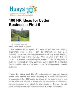100 HR Ideas for better
Business : First 5



    All it needs a beginning :
A First Step to Reach to the Top
I was thinking within myself, if I have to give the best reading
experience, what is that I can do differently on this Blog.
 I realized that tons of description may not excite any reader. Keeping
it simple and sweet is the only way. While we want to give the best
back to the readers, I decided to write a series of the 100 things that a
business owner/CEO/Family Business Owner could do to improve
his/her business with specific focus on People Management for better
business.


I would be writing small bits of inputs/advise for business owners
,which could be used with ease. I would try not to cover these inputs in
a sequence of the HR Process but based on the experiences of our
teams from time to time. I would plan to summarize at the end to
compile the series in an e-book for future readers. This way I would
cover the important things first and may be of use for the readers.
 