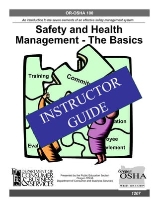 OR-OSHA 100
 An introduction to the seven elements of an effective safety management system


   Safety and Health
Management - The Basics

                                                                        bility
     Training                   Com
                                          mit
                           O R               me
                                                        nt
                        C T
                    R U
                 S T IDE
     Haz
               IN GU         ation
                                          Accid
                                                                        ation


                                                               oyee
    Eval                                                       vlement




                           Presented by the Public Education Section
                                        Oregon OSHA
                         Department of Consumer and Business Services




                                                                                 1207
 