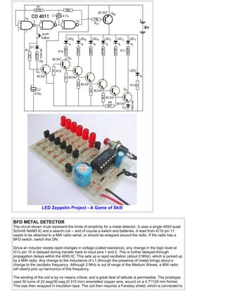 LED Zeppelin Project - A Game of Skill
BFO METAL DETECTOR
The circuit shown must represent the limits of simplicity for a metal detector. It uses a single 4093 quad
Schmitt NAND IC and a search coil -- and of course a switch and batteries. A lead from IC1d pin 11
needs to be attached to a MW radio aerial, or should be wrapped around the radio. If the radio has a
BFO switch, switch this ON.
Since an inductor resists rapid changes in voltage (called reactance), any change in the logic level at
IC1c pin 10 is delayed during transfer back to input pins 1 and 2. This is further delayed through
propagation delays within the 4093 IC. This sets up a rapid oscillation (about 2 MHz), which is picked up
by a MW radio. Any change to the inductance of L1 (through the presence of metal) brings about a
change to the oscillator frequency. Although 2 MHz is out of range of the Medium Waves, a MW radio
will clearly pick up harmonics of this frequency.
The winding of the coil is by no means critical, and a great deal of latitude is permissible. The prototype
used 50 turns of 22 awg/30 swg (0.315 mm) enamelled copper wire, wound on a 4.7"/120 mm former.
This was then wrapped in insulation tape. The coil then requires a Faraday shield, which is connected to
 